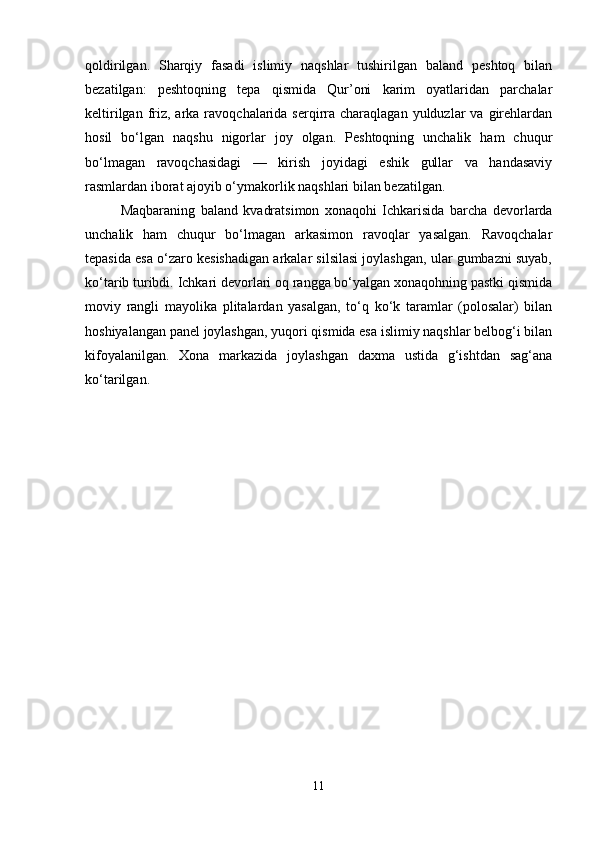 qoldirilgan.   Sharqiy   fasadi   islimiy   naqshlar   tushirilgan   baland   peshtoq   bilan
bezatilgan:   peshtoqning   tepa   qismida   Qur’oni   karim   oyatlaridan   parchalar
keltirilgan  friz,  arka  ravoqchalarida serqirra charaqlagan  yulduzlar  va  girehlardan
hosil   bo‘lgan   naqshu   nigorlar   joy   olgan.   Peshtoqning   unchalik   ham   chuqur
bo‘lmagan   ravoqchasidagi   —   kirish   joyidagi   eshik   gullar   va   handasaviy
rasmlardan iborat ajoyib o‘ymakorlik naqshlari bilan bezatilgan.
Maqbaraning   baland   kvadratsimon   xonaqohi   Ichkarisida   barcha   devorlarda
unchalik   ham   chuqur   bo‘lmagan   arkasimon   ravoqlar   yasalgan.   Ravoqchalar
tepasida esa o‘zaro kesishadigan arkalar silsilasi joylashgan, ular gumbazni suyab,
ko‘tarib turibdi. Ichkari devorlari oq rangga bo‘yalgan xonaqohning pastki qismida
moviy   rangli   mayolika   plitalardan   yasalgan,   to‘q   ko‘k   taramlar   (polosalar)   bilan
hoshiyalangan panel joylashgan, yuqori qismida esa islimiy naqshlar belbog‘i bilan
kifoyalanilgan.   Xona   markazida   joylashgan   daxma   ustida   g‘ishtdan   sag‘ana
ko‘tarilgan.
11 