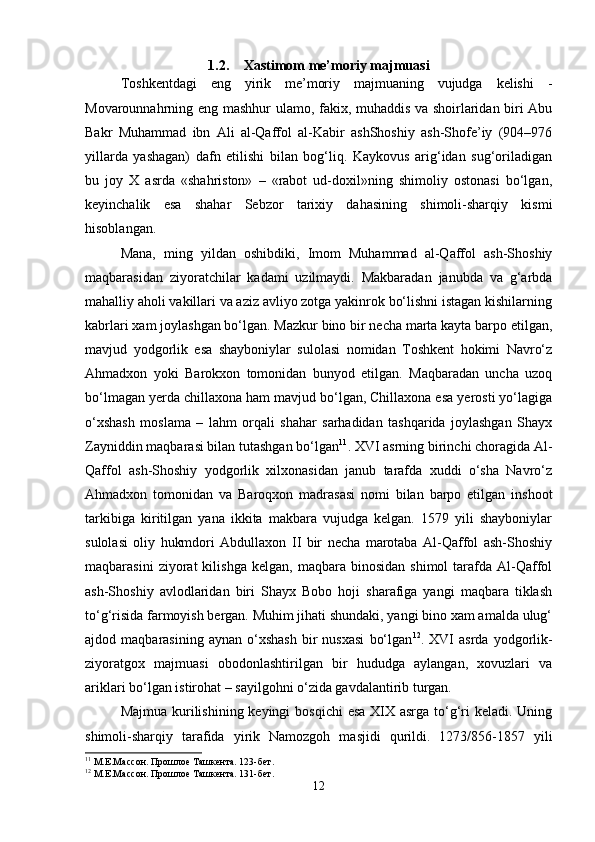 1.2. Xastimom me’moriy majmuasi
Toshkentdagi   eng   yirik   me’moriy   majmuaning   vujudga   kelishi   -
Movarounnahrning eng mashhur ulamo, fakix, muhaddis va shoirlaridan biri Abu
Bakr   Muhammad   ibn   Ali   al-Qaffol   al-Kabir   ashShoshiy   ash-Shofe’iy   (904–976
yillarda   yashagan)   dafn   etilishi   bilan   bog‘liq.   Kaykovus   arig‘idan   sug‘oriladigan
bu   joy   X   asrda   «shahriston»   –   «rabot   ud-doxil»ning   shimoliy   ostonasi   bo‘lgan,
keyinchalik   esa   shahar   Sebzor   tarixiy   dahasining   shimoli-sharqiy   kismi
hisoblangan.
Mana,   ming   yildan   oshibdiki,   Imom   Muhammad   al-Qaffol   ash-Shoshiy
maqbarasidan   ziyoratchilar   kadami   uzilmaydi.   Makbaradan   janubda   va   g‘arbda
mahalliy aholi vakillari va aziz avliyo zotga yakinrok bo‘lishni istagan kishilarning
kabrlari xam joylashgan bo‘lgan. Mazkur bino bir necha marta kayta barpo etilgan,
mavjud   yodgorlik   esa   shayboniylar   sulolasi   nomidan   Toshkent   hokimi   Navro‘z
Ahmadxon   yoki   Barokxon   tomonidan   bunyod   etilgan.   Maqbaradan   uncha   uzoq
bo‘lmagan yerda chillaxona ham mavjud bo‘lgan, Chillaxona esa yerosti yo‘lagiga
o‘xshash   moslama   –   lahm   orqali   shahar   sarhadidan   tashqarida   joylashgan   Shayx
Zayniddin maqbarasi bilan tutashgan bo‘lgan 11
. XVI asrning birinchi choragida Al-
Qaffol   ash-Shoshiy   yodgorlik   xilxonasidan   janub   tarafda   xuddi   o‘sha   Navro‘z
Ahmadxon   tomonidan   va   Baroqxon   madrasasi   nomi   bilan   barpo   etilgan   inshoot
tarkibiga   kiritilgan   yana   ikkita   makbara   vujudga   kelgan.   1579   yili   shayboniylar
sulolasi   oliy   hukmdori   Abdullaxon   II   bir   necha   marotaba   Al-Qaffol   ash-Shoshiy
maqbarasini   ziyorat   kilishga   kelgan,   maqbara   binosidan   shimol   tarafda   Al-Qaffol
ash-Shoshiy   avlodlaridan   biri   Shayx   Bobo   hoji   sharafiga   yangi   maqbara   tiklash
to‘g‘risida farmoyish bergan. Muhim jihati shundaki, yangi bino xam amalda ulug‘
ajdod  maqbarasining   aynan   o‘xshash   bir   nusxasi   bo‘lgan 12
.  XVI   asrda  yodgorlik-
ziyoratgox   majmuasi   obodonlashtirilgan   bir   hududga   aylangan,   xovuzlari   va
ariklari bo‘lgan istirohat – sayilgohni o‘zida gavdalantirib turgan.
Majmua kurilishining keyingi  bosqichi  esa XIX asrga to‘g‘ri keladi. Uning
shimoli-sharqiy   tarafida   yirik   Namozgoh   masjidi   qurildi.   1273/856-1857   yili
11
 М.Е.Массон. Прошлое Ташкента. 123-бет.
12
 М.Е.Массон. Прошлое Ташкента. 131-бет.
12 