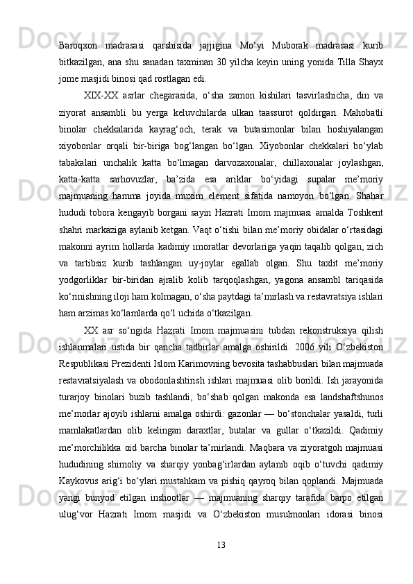 Baroqxon   madrasasi   qarshisida   jajjigina   Mo‘yi   Muborak   madrasasi   kurib
bitkazilgan,  ana  shu   sanadan   taxminan  30  yilcha  keyin  uning  yonida  Tilla   Shayx
jome masjidi binosi qad rostlagan edi.
XІX-XX   asrlar   chegarasida,   o‘sha   zamon   kishilari   tasvirlashicha,   din   va
ziyorat   ansambli   bu   yerga   keluvchilarda   ulkan   taassurot   qoldirgan.   Mahobatli
binolar   chekkalarida   kayrag‘och,   terak   va   butasimonlar   bilan   hoshiyalangan
xiyobonlar   orqali   bir-biriga   bog‘langan   bo‘lgan.   Xiyobonlar   chekkalari   bo‘ylab
tabakalari   unchalik   katta   bo‘lmagan   darvozaxonalar,   chillaxonalar   joylashgan,
katta-katta   sarhovuzlar,   ba’zida   esa   ariklar   bo‘yidagi   supalar   me’moriy
majmuaning   hamma   joyida   muxim   element   sifatida   namoyon   bo‘lgan.   Shahar
hududi   tobora   kengayib   borgani   sayin   Hazrati   Imom   majmuasi   amalda   Toshkent
shahri markaziga aylanib ketgan. Vaqt o‘tishi bilan me’moriy obidalar o‘rtasidagi
makonni   ayrim  hollarda  kadimiy  imoratlar  devorlariga  yaqin  taqalib  qolgan,  zich
va   tartibsiz   kurib   tashlangan   uy-joylar   egallab   olgan.   Shu   taxlit   me’moriy
yodgorliklar   bir-biridan   ajralib   kolib   tarqoqlashgan,   yagona   ansambl   tariqasida
ko‘rinishning iloji ham kolmagan, o‘sha paytdagi ta’mirlash va restavratsiya ishlari
ham arzimas ko‘lamlarda qo‘l uchida o‘tkazilgan.
XX   asr   so‘ngida   Hazrati   Imom   majmuasini   tubdan   rekonstruksiya   qilish
ishlanmalari   ustida   bir   qancha   tadbirlar   amalga   oshirildi.   2006   yili   O‘zbekiston
Respublikasi Prezidenti Islom Karimovning bevosita tashabbuslari bilan majmuada
restavratsiyalash  va  obodonlashtirish  ishlari   majmuasi   olib  borildi.  Ish jarayonida
turarjoy   binolari   buzib   tashlandi,   bo‘shab   qolgan   makonda   esa   landshaftshunos
me’morlar ajoyib ishlarni amalga oshirdi: gazonlar — bo‘stonchalar  yasaldi, turli
mamlakatlardan   olib   kelingan   daraxtlar,   butalar   va   gullar   o‘tkazildi.   Qadimiy
me’morchilikka   oid   barcha   binolar   ta’mirlandi.  Maqbara   va   ziyoratgoh  majmuasi
hududining   shimoliy   va   sharqiy   yonbag‘irlardan   aylanib   oqib   o‘tuvchi   qadimiy
Kaykovus   arig‘i   bo‘ylari   mustahkam  va   pishiq  qayroq  bilan  qoplandi.  Majmuada
yangi   bunyod   etilgan   inshootlar   —   majmuaning   sharqiy   tarafida   barpo   etilgan
ulug‘vor   Hazrati   Imom   masjidi   va   O‘zbekiston   musulmonlari   idorasi   binosi
13 