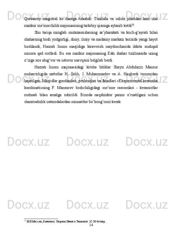 Qorasaroy   magistral   ko‘chasiga   tutashdi.   Tuzilishi   va   uslubi   jihatidan   ham   ular
mazkur me’morchilik majmuasining tarkibiy qismiga aylanib ketdi 13
.
Shu   tariqa   minglab   mutaxassislarning   sa’yharakati   va   kuch-g‘ayrati   bilan
shaharning bosh yodgorligi, diniy, ilmiy va madaniy markazi tarixida yangi hayot
boshlandi,   Hazrati   Imom   masjidiga   kiraverish   maydonchasida   ikkita   xushqad
minora   qad   rostladi.   Bu   esa   mazkur   majmuaning   Eski   shahar   tuzilmasida   uning
o‘ziga xos ulug‘vor va ustuvor mavqeini belgilab berdi.
Hazrati   Imom   majmuasidagi   kitoba   bitiklar   Shayx   Abdulaziz   Mansur
muharrirligida   xattotlar   H.   Solih,   I.   Muhammadov   va   A.   Haqberdi   tomonidan
bajarilgan. Masjidlar gumbazlari, peshtoqlari va fasadlari «Eksperimental keramika
kombinati»ning   F.   Mansurov   boshchiligidagi   me’mor   rassomlari   -   keramistlar
mehnati   bilan   amalga   oshirildi.   Binoda   naqshinkor   panno   o‘rnatilgani   uchun
shaxrisabzlik ustazodalardan minnatdor bo‘lmog‘imiz kerak.
13
 М.Е.Массон, Комплекс Хазрати Имам в Ташкенте. 32 38-бетлар.
14 