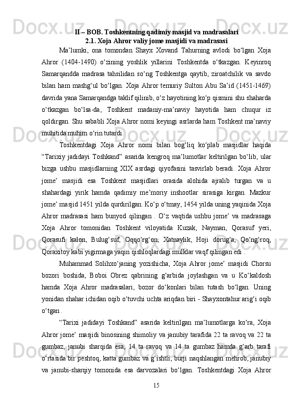 II – BOB. Toshkentning qadimiy masjid va madrasalari
2.1. Xoja Ahror valiy jome masjidi va madrasasi
Ma’lumki,   ona   tomondan   Shayx   Xovand   Tahurning   avlodi   bo‘lgan   Xoja
Ahror   (1404-1490)   o‘zining   yoshlik   yillarini   Toshkentda   o‘tkazgan.   Keyinroq
Samarqandda   madrasa   tahsilidan   so‘ng   Toshkentga   qaytib,   ziroatchilik   va   savdo
bilan   ham   mashg‘ul   bo‘lgan.   Xoja   Ahror   temuriy   Sulton   Abu   Sa’id   (1451-1469)
davrida yana Samarqandga taklif qilinib, o‘z hayotining ko‘p qismini shu shaharda
o‘tkazgan   bo‘lsa-da,   Toshkent   madaniy-ma’naviy   hayotida   ham   chuqur   iz
qoldirgan. Shu sababli Xoja Ahror nomi keyingi asrlarda ham Toshkent ma’naviy
muhitida muhim o‘rin tutardi.
Toshkentdagi   Xoja   Ahror   nomi   bilan   bog‘liq   ko‘plab   masjidlar   haqida
“Tarixiy   jadidayi   Toshkand”   asarida   kengroq   ma’lumotlar   keltirilgan   bo‘lib,   ular
bizga   ushbu   masjidlarning   XIX   asrdagi   qiyofasini   tasvirlab   beradi.   Xoja   Ahror
jome’   masjidi   esa   Toshkent   masjidlari   orasida   alohida   ajralib   turgan   va   u
shahardagi   yirik   hamda   qadimiy   me’moriy   inshootlar   sirasiga   kirgan.   Mazkur
jome’ masjid 1451 yilda qurdirilgan. Ko‘p o‘tmay, 1454 yilda uning yaqinida Xoja
Ahror   madrasasi   ham   bunyod   qilingan   .   O‘z   vaqtida   ushbu   jome’   va   madrasaga
Xoja   Ahror   tomonidan   Toshkent   viloyatida   Kuzak,   Nayman,   Qorasuf   yeri,
Qorasufi   kalon,   Bulug‘suf,   Oqqo‘rg‘on,   Xatnaylik,   Hoji   dorug‘a,   Qo‘ng‘roq,
Qoraxitoy kabi yigirmaga yaqin qishloqlardagi mulklar vaqf qilingan edi .
Muhammad   Solihxo‘janing   yozishicha,   Xoja   Ahror   jome’   masjidi   Chorsu
bozori   boshida,   Boboi   Obrez   qabrining   g‘arbida   joylashgan   va   u   Ko‘kaldosh
hamda   Xoja   Ahror   madrasalari,   bozor   do‘konlari   bilan   tutash   bo‘lgan.   Uning
yonidan shahar ichidan oqib o‘tuvchi uchta ariqdan biri - Shayxontahur arig‘i oqib
o‘tgan .
“Tarixi   jadidayi   Toshkand”   asarida   keltirilgan   ma’lumotlarga   ko‘ra,   Xoja
Ahror jome’ masjidi binosining shimoliy va janubiy tarafida 22 ta ravoq va 22 ta
gumbaz,   janubi   sharqida   esa,   14   ta   ravoq   va   14   ta   gumbaz   hamda   g‘arb   tarafi
o‘rtasida bir peshtoq, katta gumbaz va g‘ishtli, burji naqshlangan mehrob, janubiy
va   janubi-sharqiy   tomonida   esa   darvozalari   bo‘lgan.   Toshkentdagi   Xoja   Ahror
15 