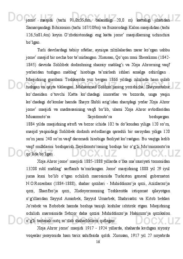 jome’   masjidi   (tarhi   91,0x35,6m,   balandligi   20,0   m)   kattaligi   jihatidan
Samarqandagi Bibixonim (tarhi 167/109m) va Buxorodagi Kalon masjididan (tarhi
126,5x81,4m)   keyin   O‘zbekistondagi   eng   katta   jome’   masjidlarning   uchinchisi
bo‘lgan .
Turli   davrlardagi   tabiiy   ofatlar,   ayniqsa   zilzilalardan   zarar   ko‘rgan   ushbu
jome’ masjid bir necha bor ta’mirlangan. Xususan, Qo‘qon xoni Sheralixon (1842-
1845)   davrida   Solihbek   dodxohning   shaxsiy   mablag‘i   va   Xoja   Ahrorning   vaqf
yerlaridan   tushgan   mablag‘   hisobiga   ta’mirlash   ishlari   amalga   oshirilgan   .
Masjidning   gumbazi   Toshkentda   yuz   bergan   1866   yildagi   zilzilada   ham   qulab
tushgan va qayta tiklangan. Muhammad Solihxo‘janing yozishicha, Shayxontahur
ko‘chasidan   o‘tuvchi   Katta   ko‘chadagi   imoratlar   va   bozorda,   unga   yaqin
ko‘chadagi   do‘konlar   hamda   Shayx   Shibli   arig‘idan   sharqdagi   yerlar   Xoja   Ahror
jome’   masjidi   va   madrasasining   vaqfi   bo‘lib,   ularni   Xoja   Ahror   avlodlaridan
Musaxonto‘ra   Sayidxonto‘ra   boshqargan.
1884   yilda   masjidning   atrofi   va   bozor   ichida   102   ta   do‘kondan   yiliga   120   so‘m,
masjid   yaqinidagi   Solihbek   dodxoh   avlodlariga   qarashli   bir   saroydan   yiliga   120
so‘m jami  240 so‘m  vaqf  daromadi hisobiga faoliyat ko‘rsatgan. Bu vaqtga kelib
vaqf   mulklarini   boshqarish   Sayidxonto‘raning   boshqa   bir   o‘g‘li   Mo‘minxonto‘ra
qo‘lida bo‘lgan .
Xoja Ahror jome’ masjidi 1885-1888 yillarda o‘lka ma’muriyati tomonidan
13208   rubl   mablag‘   sarflanib   ta’mirlangan.   Jome’   masjidning   1888   yil   29   iyul
juma   kuni   bo‘lib   o‘tgan   ochilish   marosimida   Turkiston   general   gubernatori
N.O.Rozenbax   (1884-1888),   shahar   qozilari   -   Muhiddinxo‘ja   qozi,   Azizlarxo‘ja
qozi,   Sharifxo‘ja   qozi,   Xudoyorxonning   Toshkentda   istiqomat   qilayotgan
o‘g‘illaridan   Sayyid   Aminbek,   Sayyid   Umarbek,   Shahrisabz   va   Kitob   beklari
Jo‘rabek   va   Bobobek   hamda   boshqa   taniqli   kishilar   ishtirok   etgan.   Masjidning
ochilish   marosimida   Sebzor   daha   qozisi   Muhiddinxo‘ja   Hakimxo‘ja   qozikalon
o‘g‘li tantanali nutq so‘zlab shaharliklarni qutlagan .
Xoja   Ahror   jome’   masjidi   1917   -   1924   yillarda,   shaharda   kechgan   siyosiy
voqealar   jarayonida   ham   tarix   sahifasida   qoldi.   Xususan,   1917   yil   27   noyabrda
16 