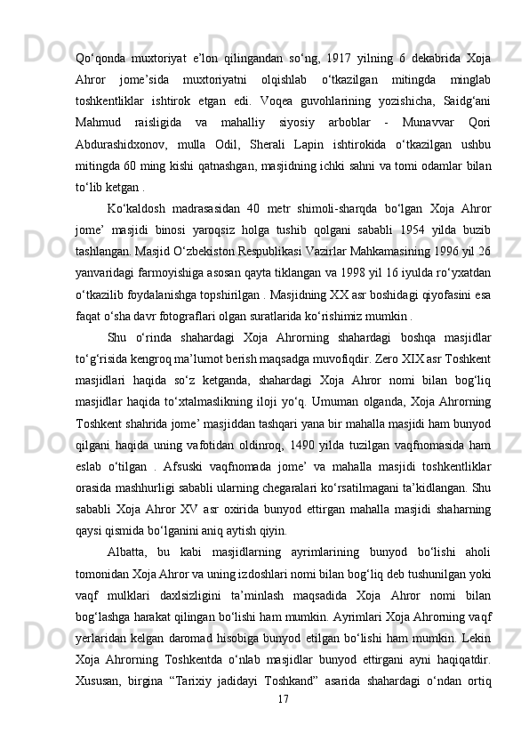 Qo‘qonda   muxtoriyat   e’lon   qilingandan   so‘ng,   1917   yilning   6   dekabrida   Xoja
Ahror   jome’sida   muxtoriyatni   olqishlab   o‘tkazilgan   mitingda   minglab
toshkentliklar   ishtirok   etgan   edi.   Voqea   guvohlarining   yozishicha,   Saidg‘ani
Mahmud   raisligida   va   mahalliy   siyosiy   arboblar   -   Munavvar   Qori
Abdurashidxonov,   mulla   Odil,   Sherali   Lapin   ishtirokida   o‘tkazilgan   ushbu
mitingda 60 ming kishi qatnashgan, masjidning ichki sahni va tomi odamlar bilan
to‘lib ketgan .
Ko‘kaldosh   madrasasidan   40   metr   shimoli-sharqda   bo‘lgan   Xoja   Ahror
jome’   masjidi   binosi   yaroqsiz   holga   tushib   qolgani   sababli   1954   yilda   buzib
tashlangan. Masjid O‘zbekiston Respublikasi Vazirlar Mahkamasining 1996 yil 26
yanvaridagi farmoyishiga asosan qayta tiklangan va 1998 yil 16 iyulda ro‘yxatdan
o‘tkazilib foydalanishga topshirilgan . Masjidning XX asr boshidagi qiyofasini esa
faqat o‘sha davr fotograflari olgan suratlarida ko‘rishimiz mumkin .
Shu   o‘rinda   shahardagi   Xoja   Ahrorning   shahardagi   boshqa   masjidlar
to‘g‘risida kengroq ma’lumot berish maqsadga muvofiqdir. Zero XIX asr Toshkent
masjidlari   haqida   so‘z   ketganda,   shahardagi   Xoja   Ahror   nomi   bilan   bog‘liq
masjidlar   haqida   to‘xtalmaslikning   iloji   yo‘q.   Umuman   olganda,   Xoja   Ahrorning
Toshkent shahrida jome’ masjiddan tashqari yana bir mahalla masjidi ham bunyod
qilgani   haqida   uning   vafotidan   oldinroq,   1490   yilda   tuzilgan   vaqfnomasida   ham
eslab   o‘tilgan   .   Afsuski   vaqfnomada   jome’   va   mahalla   masjidi   toshkentliklar
orasida mashhurligi sababli ularning chegaralari ko‘rsatilmagani ta’kidlangan. Shu
sababli   Xoja   Ahror   XV   asr   oxirida   bunyod   ettirgan   mahalla   masjidi   shaharning
qaysi qismida bo‘lganini aniq aytish qiyin.
Albatta,   bu   kabi   masjidlarning   ayrimlarining   bunyod   bo‘lishi   aholi
tomonidan Xoja Ahror va uning izdoshlari nomi bilan bog‘liq deb tushunilgan yoki
vaqf   mulklari   daxlsizligini   ta’minlash   maqsadida   Xoja   Ahror   nomi   bilan
bog‘lashga harakat qilingan bo‘lishi ham mumkin. Ayrimlari Xoja Ahrorning vaqf
yerlaridan   kelgan   daromad   hisobiga   bunyod   etilgan   bo‘lishi   ham   mumkin.   Lekin
Xoja   Ahrorning   Toshkentda   o‘nlab   masjidlar   bunyod   ettirgani   ayni   haqiqatdir.
Xususan,   birgina   “Tarixiy   jadidayi   Toshkand”   asarida   shahardagi   o‘ndan   ortiq
17