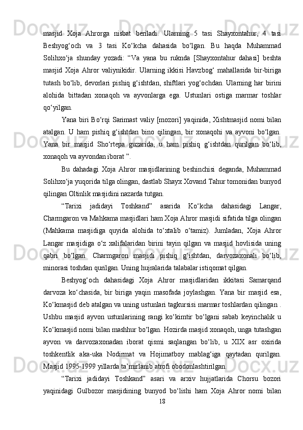 masjid   Xoja   Ahrorga   nisbat   beriladi.   Ularning   5   tasi   Shayxontahur,   4   tasi
Beshyog‘och   va   3   tasi   Ko‘kcha   dahasida   bo‘lgan.   Bu   haqda   Muhammad
Solihxo‘ja   shunday   yozadi:   “Va   yana   bu   ruknda   [Shayxontahur   dahasi]   beshta
masjid   Xoja   Ahror   valiynikidir.   Ularning   ikkisi   Havzbog‘   mahallasida   bir-biriga
tutash   bo‘lib,   devorlari   pishiq   g‘ishtdan,   shiftlari   yog‘ochdan.   Ularning   har   birini
alohida   bittadan   xonaqoh   va   ayvonlarga   ega.   Ustunlari   ostiga   marmar   toshlar
qo‘yilgan.
Yana  biri   Bo‘rqi   Sarimast  valiy  [mozori]   yaqinida,  Xishtmasjid  nomi  bilan
atalgan.   U   ham   pishiq   g‘ishtdan   bino   qilingan,   bir   xonaqohi   va   ayvoni   bo‘lgan.
Yana   bir   masjid   Sho‘rtepa   guzarida,   u   ham   pishiq   g‘ishtdan   qurilgan   bo‘lib,
xonaqoh va ayvondan iborat ”.
Bu   dahadagi   Xoja   Ahror   masjidlarining   beshinchisi   deganda,   Muhammad
Solihxo‘ja yuqorida tilga olingan, dastlab Shayx Xovand Tahur tomonidan bunyod
qilingan Oltinlik masjidini nazarda tutgan.
“Tarixi   jadidayi   Toshkand”   asarida   Ko‘kcha   dahasidagi   Langar,
Charmgaron va Mahkama masjidlari ham Xoja Ahror masjidi sifatida tilga olingan
(Mahkama   masjidiga   quyida   alohida   to‘xtalib   o‘tamiz).   Jumladan,   Xoja   Ahror
Langar   masjidiga   o‘z   xalifalaridan   birini   tayin   qilgan   va   masjid   hovlisida   uning
qabri   bo‘lgan.   Charmgaron   masjidi   pishiq   g‘ishtdan,   darvozaxonali   bo‘lib,
minorasi toshdan qurilgan. Uning hujralarida talabalar istiqomat qilgan.
Beshyog‘och   dahasidagi   Xoja   Ahror   masjidlaridan   ikkitasi   Samarqand
darvoza   ko‘chasida,   bir   biriga   yaqin   masofada   joylashgan.   Yana   bir   masjid   esa,
Ko‘kmasjid deb atalgan va uning ustunlari tagkursisi marmar toshlardan qilingan .
Ushbu   masjid   ayvon   ustunlarining   rangi   ko‘kimtir   bo‘lgani   sabab   keyinchalik   u
Ko‘kmasjid nomi bilan mashhur bo‘lgan. Hozirda masjid xonaqoh, unga tutashgan
ayvon   va   darvozaxonadan   iborat   qismi   saqlangan   bo‘lib,   u   XIX   asr   oxirida
toshkentlik   aka-uka   Nodirmat   va   Hojimatboy   mablag‘iga   qaytadan   qurilgan.
Masjid 1995-1999 yillarda ta’mirlanib atrofi obodonlashtirilgan.
“Tarixi   jadidayi   Toshkand”   asari   va   arxiv   hujjatlarida   Chorsu   bozori
yaqinidagi   Gulbozor   masjidining   bunyod   bo‘lishi   ham   Xoja   Ahror   nomi   bilan
18 