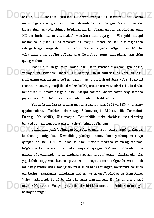 bog‘liq.   “G”   shaklida   qurilgan   Gulbozor   masjidining   taxminan   XVI   asrga
mansubligi   arxeologik   tekshiruvlar   natijasida   ham   aniqlangan.   Mazkur   masjidni
tadqiq   etgan   A.F.Muhitdinov   to‘plagan   ma’lumotlarga   qaraganda,   XIX   asr   oxiri
XX   asr   boshlarida   masjid   maktab   vazifasini   ham   bajargan.   1907   yilda   masjid
maktabida   o‘qigan   Sh.Muzaffarovning   masjid   imomi   bo‘lgan   o‘z   tog‘asidan
eshitganlariga   qaraganda,   uning   qurilishi   XV   asrda   yashab   o‘tgan   Shayx   Muxtor
valiy   nomi   bilan   bog‘liq   bo‘lgan   va   u   Xoja   Ahror   jome’   masjididan   ham   oldin
qurilgan ekan .
Masjid   qurilishiga   ko‘ra,   sodda   lekin,   katta   gumbaz   bilan   yopilgan   bo‘lib,
xonaqoh   va   ayvondan   iborat.   XX   asrning   50-80   yillarida   oshxona   va   turli
artellarning   omborxonasi   bo‘lgan   ushbu   masjid   qurilish   uslubiga   ko‘ra,   Toshkent
shahrining qadimiy masjidlaridan biri bo‘lib, arxitektura yodgorligi sifatida davlat
tomonidan   muhofaza   ostiga   olingan.   Masjid   hozirda   Chorsu   bozori   orqa   tarafida
joylashgan bo‘lib, ta’mirlash va yon-atrofni obodonlashtirish zarur.
Yuqorida nomlari keltirilgan masjidlardan tashqari, 1868 va 1884 yilgi arxiv
qaydnomalarida   Toshkent   shahridagi   Balandmasjid,   Mahsido‘zlik,   Parchabof,
Pularig‘,   Ko‘nchilik,   Xishtmasjid,   Temirchilik   mahallalaridagi   masjidlarning
bunyod bo‘lishi ham Xoja Ahror faoliyati bilan bog‘langan.
Uncha ham yirik bo‘lmagan Xoja Ahror madrasasi  jome masjid qarshisida,
ko‘chaning   narigi   beti,   Shimolida   joylashgan   hamda   bosh   peshtoqi   masjidga
qaragan   bo‘lgan.   1451   yil   asos   solingan   mazkur   madrasa   va   uning   faoliyati
to‘g‘risida   kamdan-kam   materiallar   saqlanib   qolgan.   XV   asr   boshlarida   juma
namozi ado etilganidan so‘ng madrasa supasida saroy a’yonlari, olimlar, ulamolar
yig‘ilishib,   «qiyomat   kunida   qayta   tirilib,   hayot   baxsh   etilguvchi   inson   zoti
ma’naviy substansiyasi boqiyligi» masalasida bahslashishgan, metafizika sohasiga
oid   borliq   masalalarini   muhokama   etishgan   va   hokazo?.   XIX   asrda   Xoja   Ahror
Valiy   madrasasida   80   talaba   tahsil   ko‘rgani   ham   ma’lum.   Bu   davrda   uning   vaqf
mulkini Xoja Ahror Valiyning avlodlaridan biri Musoxon to‘ra Saidxon to‘ra o‘g‘li
boshqarib turgan”.
19 