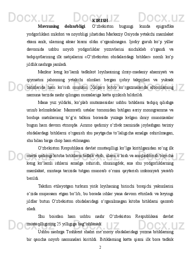 KIRISH
Mavzuning   dolzarbligi .   O‘zbekiston   bugungi   kunda   epigrafika
yodgorliklari mikdori va noyobligi jihatidan Markaziy Osiyoda yetakchi mamlakat
ekani   anik,   ularning   aksar   kismi   oldin   o‘rganilmagan.   Ijodiy   guruh   ko‘p   yillar
davomida   ushbu   noyob   yodgorliklar   yozuvlarini   sinchiklab   o‘rgandi   va
tadqiqotlarining   ilk   natijalarini   «O‘zbekiston   obidalaridagi   bitiklar»   nomli   ko‘p
jildlik nashrga jamladi.
Mazkur   keng   ko‘lamli   tadkikot   loyihasining   ilmiy-madaniy   ahamiyati   va
qiymatini   jahonning   yetakchi   olimlari   bergan   ijobiy   takpizlari   va   yuksak
baholarida   ham   ko‘rish   mumkin.   Xalqaro   kitob   ko‘rgazmalarida   albomlarning
namuna tarzida nashr qilingan nusxalariga katta qizikish bildirildi.
Mana   yuz   yildirki,   ko‘plab   mutaxassislar   ushbu   bitiklarni   tadqiq   qilishga
urinib   kelmokdalar.   Maxoratli   ustalar   tomonidan   bitilgan   asriy   monogramma   va
boshqa   matnlarning   to‘g‘ri   talkini   borasida   yuzaga   kelgan   ilmiy   munozaralar
bugun   ham   davom   etmoqda.   Ammo   qadimiy   o‘zbek   zaminida   joylashgan   tarixiy
obidalardagi   bitiklarni   o‘rganish   shu   paytgacha   to‘laligicha   amalga   oshirilmagan,
shu bilan birga chop ham etilmagan.
O‘zbekiston Respublikasi  davlat mustaqilligi ko‘lga kiritilganidan so‘ng ilk
marta qadimgi kitoba bitiklarni tadkik etish, ularni o‘kish va aniqlashtirish buyicha
keng   ko‘lamli   ishlarni   amalga   oshirish,   shuningdek,   ana   shu   yodgorliklarning
mamlakat,   mintaqa   tarixida   tutgan   munosib   o‘rnini   qaytarish   imkoniyati   yaratib
berildi.
Takdim   etilayotgan   turkum   yirik   loyihaning   birinchi   bosqichi   yakunlarini
o‘zida   mujassam   etgan   bo‘lib,   bu   borada   ishlar   yana   davom   ettiriladi   va   keyingi
jildlar   butun   O‘zbekiston   obidalaridagi   o‘rganilmagan   kitoba   bitiklarni   qamrab
oladi.
Shu   boisdan   ham   ushbu   nashr   O‘zbekiston   Respublikasi   davlat
mustaqilligining 25 yilligiga bag‘ishlanadi.
Ushbu nashrga Toshkent  shahri  me’moriy obidalaridagi  yozma bitiklarning
bir   qancha   noyob   namunalari   kiritildi.   Bitiklarning   katta   qismi   ilk   bora   tadkik
2