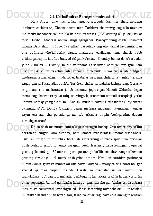 2.2. Ko‘kaldosh va Baroqxon madrasalari
Xoja   Ahror   jome   masjididan   janubi-g‘arbroqda,   kapimgi   Shahristonning
kunbotar   chekkasida,   Chorsu   bozori   uzra   Toshkent   shahrining   eng   a’lo   mumtoz
me’moriy inshootlaridan biri Ko‘kaldosh madrasasi (XVI asrning 60-yillari) savlat
to‘kib   turibdi.   Madrasa   nomlanishiga   qaraganda,   Baroqxonning   o‘g‘li,   Toshkent
hokimi   Darvishxon   (1556–1578   yillar)   dargohida   eng   oliy   davlat   lavozimlaridan
biri   bo‘lmish   «ko‘kaldosh»   degan   mansabni   egallagan,   ismi   sharifi   aytib
o‘tilmagan siymo tarafiva bunyod etilgan ko‘rinadi. Shunday bo‘lsa-da, o‘rta asrlar
yuridik   hujjati   –   1569   yilga   oid   vaqfnoma   Parvishxon   nomidan   tuzilgani   ham
ma’lum.   Ana   shu   zakotnomada   xonning   mol-mulki   birma-bir   sanab   o‘tilgan,
madrasani ta’mirlashga, mudarrislar, talabalar va xizmatchilarni ta’minlab turishga
kegapigan sarf-xarajatlar aytilib, Toshkent shahri sarhadidan tashqaridagi Qorasuv
arig‘i,   ana   shu   madrasadan   janub   tomonda   joylashgan   Hazrati   Ukkosha   degan
manzildagi   karvonsaroy   va   ariq,   shuningdek,   shahardan   shimoli-sharqdagi   yerlar
nomma-nom qayd zgib o‘tilgan. Ana shu mulk mutavallisi etib ulamo G‘oyibnazar
oxunning   o‘g‘li   Domla   Oxunjon   degan   madrasa   mudarrisi   tayinlangan,   undan
keyin   esa   ana   shu   ponadonga   mansub   erkaklar   vaqfni   boshqarishni   davom
ettirishgan ekan?.
Ko‘kaldosh  madrasasi  ham  o‘ziga o‘xshagan  boshqa Grta asrlar oliy ta’lim
dargohlari   singari   xam   turarjoy,   ham   jamoat   maqsadidagi   imorat   sisoblanadi.
Tuzilishi   to‘g‘ri   to‘rtburchak   bo‘lmish   ashrasaning   (63x45)   ajoyib   va   purviqor
bosh   peshtoqi   janub   tomonga   qaragan.   Bosh   fasadni   yuzaga   keltirgan   baquvvat
peshtoq (balandligi - 30 metr)ning chuqur ravog‘i bo‘lib, ana shu ravoqni o‘ksimon
peshtoq   (uzunligi   –   9   metr)   hoshiyalab   turibdi.   Har   ikki   tarafdan   peshtoqqa
burchaklarida gulzasta minoralari ikki qavatli arkada – ravoqchalar silsilasi bo‘lgan
azamat   qanotlar   taqalib   turibdi.   Gsasta   minorachalar   uchida   ravoqsimon
tuynukchalar bo‘lgan. Bir mahallar peshtoqning har ikkala grafida feruza koshinlar
bilan qoplangan baland gumbazlar ham bo‘lgan, ana shu gumbazlar ostida zatrasa
masjidi   va   darsxonasi   joylashgan   edi.   Bosh   fasadning   ravoqchalari   —   tokchalari
murakkab kashlar bilan bezatilgan, fasad qanotlaridagi davokchalarning tokchalari
21