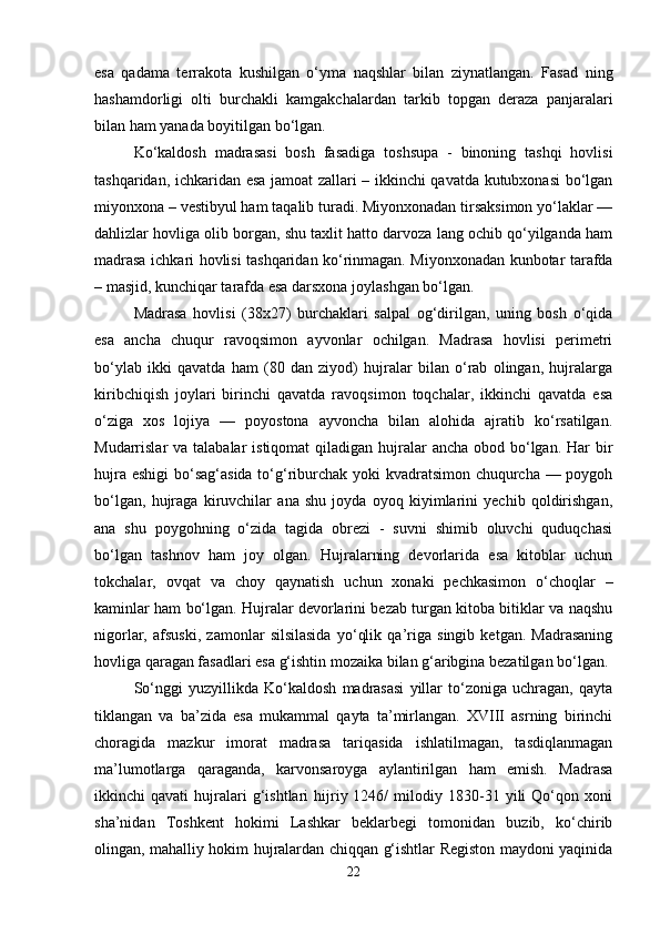 esa   qadama   terrakota   kushilgan   o‘yma   naqshlar   bilan   ziynatlangan.   Fasad   ning
hashamdorligi   olti   burchakli   kamgakchalardan   tarkib   topgan   deraza   panjaralari
bilan ham yanada boyitilgan bo‘lgan.
Ko‘kaldosh   madrasasi   bosh   fasadiga   toshsupa   -   binoning   tashqi   hovlisi
tashqaridan, ichkaridan esa jamoat zallari – ikkinchi qavatda kutubxonasi bo‘lgan
miyonxona – vestibyul ham taqalib turadi. Miyonxonadan tirsaksimon yo‘laklar —
dahlizlar hovliga olib borgan, shu taxlit hatto darvoza lang ochib qo‘yilganda ham
madrasa ichkari hovlisi tashqaridan ko‘rinmagan. Miyonxonadan kunbotar tarafda
– masjid, kunchiqar tarafda esa darsxona joylashgan bo‘lgan.
Madrasa   hovlisi   (38x27)   burchaklari   salpal   og‘dirilgan,   uning   bosh   o‘qida
esa   ancha   chuqur   ravoqsimon   ayvonlar   ochilgan.   Madrasa   hovlisi   perimetri
bo‘ylab   ikki   qavatda   ham   (80   dan   ziyod)   hujralar   bilan   o‘rab   olingan,   hujralarga
kiribchiqish   joylari   birinchi   qavatda   ravoqsimon   toqchalar,   ikkinchi   qavatda   esa
o‘ziga   xos   lojiya   —   poyostona   ayvoncha   bilan   alohida   ajratib   ko‘rsatilgan.
Mudarrislar  va talabalar  istiqomat  qiladigan hujralar  ancha obod bo‘lgan. Har  bir
hujra eshigi  bo‘sag‘asida to‘g‘riburchak yoki kvadratsimon chuqurcha — poygoh
bo‘lgan,   hujraga   kiruvchilar   ana   shu   joyda   oyoq   kiyimlarini   yechib   qoldirishgan,
ana   shu   poygohning   o‘zida   tagida   obrezi   -   suvni   shimib   oluvchi   quduqchasi
bo‘lgan   tashnov   ham   joy   olgan.   Hujralarning   devorlarida   esa   kitoblar   uchun
tokchalar,   ovqat   va   choy   qaynatish   uchun   xonaki   pechkasimon   o‘choqlar   –
kaminlar ham bo‘lgan. Hujralar devorlarini bezab turgan kitoba bitiklar va naqshu
nigorlar,   afsuski,   zamonlar   silsilasida   yo‘qlik   qa’riga   singib   ketgan.   Madrasaning
hovliga qaragan fasadlari esa g‘ishtin mozaika bilan g‘aribgina bezatilgan bo‘lgan.
So‘nggi   yuzyillikda   Ko‘kaldosh   madrasasi   yillar   to‘zoniga   uchragan,   qayta
tiklangan   va   ba’zida   esa   mukammal   qayta   ta’mirlangan.   XVIII   asrning   birinchi
choragida   mazkur   imorat   madrasa   tariqasida   ishlatilmagan,   tasdiqlanmagan
ma’lumotlarga   qaraganda,   karvonsaroyga   aylantirilgan   ham   emish.   Madrasa
ikkinchi   qavati   hujralari   g‘ishtlari   hijriy  1246/   milodiy  1830-31  yili   Qo‘qon   xoni
sha’nidan   Toshkent   hokimi   Lashkar   beklarbegi   tomonidan   buzib,   ko‘chirib
olingan, mahalliy hokim hujralardan chiqqan g‘ishtlar Registon maydoni yaqinida
22 