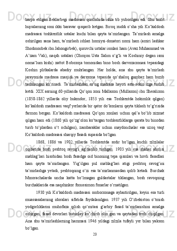 barpo etilgan Beklarbegi madrasasi  qurilishida ishla   tib yuborilgan edi. Shu taxlit
hujralarning soni  ikki  baravar qisqarib ketgan. Biroq xuddi  o‘sha yili  Ko‘kaldosh
madrasasi   toshkentlik   ustalar   kuchi   bilan   qayta   ta’mirlangan.   Ta’mirlash   amalga
oshirilgan sana ham, ta’mirlash ishlari  homiysi-donatori nomi ham (amiri lashkar
Shodmonbek ibn Jahongirbek), quruvchi ustalar ismlari ham (Avaz Muhammad va
A’zam   Vali),   naqsh   ustalari   (Olimjon   Usta   Salim   o‘g‘li   va   Koshiniy   degan   ismi
noma’lum   kishi)   xattot   Boboxoja   tomonidan   bino   bosh   darvozaxonasi   tepasidagi
Koshin   plitkalarda   abadiy   muhrlangan.   Har   holda,   ana   shu   qayta   ta’mirlash
jarayonida   madrasa   masjidi   va   darsxona   tepasida   qo‘shaloq   gumbaz   ham   buzib
tashіlangan   ko‘rinadi.   Ta’mirlashdan   so‘ng   madrasa   hayoti   asta-sekin   izga   tushib
ketdi. XIX asrning 60-yillarida Qo‘qon xoni Mallaxon (Mullaxon) ibn Sheralixon
(1858-1862   yillarda   oliy   hukmdor,   1853   yili   esa   Toshkentda   hokimlik   qilgan)
ko‘kaldosh madrasasi vaqf yerlarida bir qator do‘konlarni qayta tiklash to‘g‘risida
farmon   bergan.   Ko‘kaldosh   madrasasi   Qo‘qon   xonlari   uchun   qal’a   bo‘lib   xizmat
qilgan ham edi (1860 yili qo‘zg‘olon ko‘targan toshkentliklarga qarata bu binodan
turib   to‘plardan   o‘t   ochilgan),   zambaraklar   uchun   maydonchalar   esa   uzoq   vaqt
Ko‘kaldosh madrasasi sharqiy fasadi supasida bo‘lgan.
1868,   1886   va   1902   yillarda   Toshkentda   sodir   bo‘lgan   kuchli   zilzilalar
oqibatida   bosh   peshtoq   ravog‘i   ag‘darilib   tushgan.   1903   yili   esa   shahar   aholisi
mablag‘lari   hisobidan   bosh   fasadga   oid   binoning   tepa   qismlari   va   hovli   fasadlari
ham   qayta   ta’mirlangan.   Yig‘ilgan   pul   mablag‘lari   atigi   peshtoq   ravog‘ini
ta’mirlashga   yetadi,   peshtoqning   o‘zi   esa   ta’mirlanmasdan   qolib   ketadi.   Burchak
Minorachalarda   uncha   katta   bo‘lmagan   guldastalar   tiklangan,   bosh   ravoqning
burchaklarida esa naqshinkor fonussimon fonarlar o‘rnatilgan.
1930   yili   Ko‘kaldosh   madrasasi   omborxonaga   aylantirilgan,   keyin   esa   turli
muassasalarning   idoralari   sifatida   foydalanilgan.   1937   yili   O‘zbekiston   o‘tmish
yodgorliklarini   muhofaza   qilish   qo‘mitasi   g‘arbiy   fasad   ta’mirlanishini   amalga
oshirgan, fasad devorlari butunlay ko‘chirib olin   gan va qaytadan terib chiqilgan.
Ana   shu   ta’mirlashlarning   hammasi   1946   yildagi   zilzila   tufayli   yer   bilan   yakson
bo‘lgan.
23 