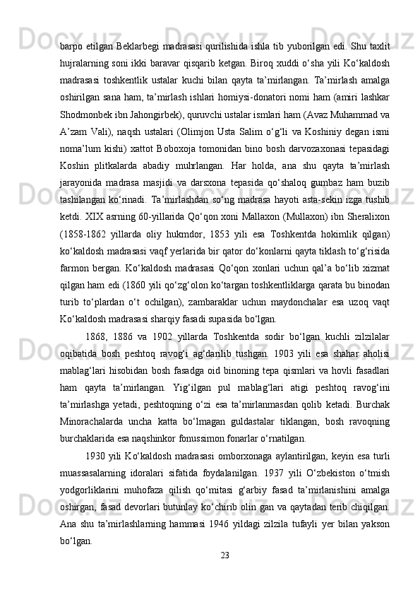 barpo etilgan Beklarbegi madrasasi  qurilishida ishla   tib yuborilgan edi. Shu taxlit
hujralarning soni  ikki  baravar qisqarib ketgan. Biroq xuddi  o‘sha yili  Ko‘kaldosh
madrasasi   toshkentlik   ustalar   kuchi   bilan   qayta   ta’mirlangan.   Ta’mirlash   amalga
oshirilgan sana ham, ta’mirlash ishlari  homiysi-donatori nomi ham (amiri lashkar
Shodmonbek ibn Jahongirbek), quruvchi ustalar ismlari ham (Avaz Muhammad va
A’zam   Vali),   naqsh   ustalari   (Olimjon   Usta   Salim   o‘g‘li   va   Koshiniy   degan   ismi
noma’lum   kishi)   xattot   Boboxoja   tomonidan   bino   bosh   darvozaxonasi   tepasidagi
Koshin   plitkalarda   abadiy   muhrlangan.   Har   holda,   ana   shu   qayta   ta’mirlash
jarayonida   madrasa   masjidi   va   darsxona   tepasida   qo‘shaloq   gumbaz   ham   buzib
tashіlangan   ko‘rinadi.   Ta’mirlashdan   so‘ng   madrasa   hayoti   asta-sekin   izga   tushib
ketdi. XIX asrning 60-yillarida Qo‘qon xoni Mallaxon (Mullaxon) ibn Sheralixon
(1858-1862   yillarda   oliy   hukmdor,   1853   yili   esa   Toshkentda   hokimlik   qilgan)
ko‘kaldosh madrasasi vaqf yerlarida bir qator do‘konlarni qayta tiklash to‘g‘risida
farmon   bergan.   Ko‘kaldosh   madrasasi   Qo‘qon   xonlari   uchun   qal’a   bo‘lib   xizmat
qilgan ham edi (1860 yili qo‘zg‘olon ko‘targan toshkentliklarga qarata bu binodan
turib   to‘plardan   o‘t   ochilgan),   zambaraklar   uchun   maydonchalar   esa   uzoq   vaqt
Ko‘kaldosh madrasasi sharqiy fasadi supasida bo‘lgan.
1868,   1886   va   1902   yillarda   Toshkentda   sodir   bo‘lgan   kuchli   zilzilalar
oqibatida   bosh   peshtoq   ravog‘i   ag‘darilib   tushgan.   1903   yili   esa   shahar   aholisi
mablag‘lari   hisobidan   bosh   fasadga   oid   binoning   tepa   qismlari   va   hovli   fasadlari
ham   qayta   ta’mirlangan.   Yig‘ilgan   pul   mablag‘lari   atigi   peshtoq   ravog‘ini
ta’mirlashga   yetadi,   peshtoqning   o‘zi   esa   ta’mirlanmasdan   qolib   ketadi.   Burchak
Minorachalarda   uncha   katta   bo‘lmagan   guldastalar   tiklangan,   bosh   ravoqning
burchaklarida esa naqshinkor fonussimon fonarlar o‘rnatilgan.
1930   yili   Ko‘kaldosh   madrasasi   omborxonaga   aylantirilgan,   keyin   esa   turli
muassasalarning   idoralari   sifatida   foydalanilgan.   1937   yili   O‘zbekiston   o‘tmish
yodgorliklarini   muhofaza   qilish   qo‘mitasi   g‘arbiy   fasad   ta’mirlanishini   amalga
oshirgan, fasad devorlari butunlay ko‘chirib olin   gan va qaytadan terib chiqilgan.
Ana   shu   ta’mirlashlarning   hammasi   1946   yildagi   zilzila   tufayli   yer   bilan   yakson
bo‘lgan.
23