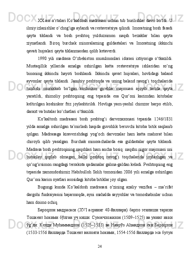 XX asr o‘rtalari Ko‘kaldosh madrasasi uchun tub burilishlar davri bo‘ldi. U
ilmiy izlanishlar o‘chog‘iga aylandi va restavratsiya qilindi. Imoratning bosh fasadi
qayta   tiklandi   va   bosh   peshtoq   yulduzsimon   naqsh   bezaklar   bilan   qayta
ziynatlandi.   Biroq   burchak   minoralarning   guldastalari   va   Imoratning   ikkinchi
qavati hujralari qayta tiklanmasdan qolib ketaverdi.
1990   yili   madrasa   O‘zbekiston   musulmonlari   idorasi   ixtiyoriga   o‘tkazildi.
Mustaqillik   yillarida   amalga   oshirilgan   katta   restavratsiya   ishlaridan   so‘ng
binoning   ikkinchi   hayoti   boshlandi.   Ikkinchi   qavat   hujralari,   hovlidagi   baland
ayvonlar   qayta   tiklandi.   Janubiy   peshtoqda   va   uning   baland   ravog‘i   toqchalarida
tuzilishi   murakkab   bo‘lgan   koshinkor   girehlar   majmuasi   ajoyib   tarzda   qayta
yaratildi,   shimoliy   peshtoqning   eng   tepasida   esa   Qur’oni   karimdan   kitobalar
keltirilgan   koshinkor   friz   joylashtirildi.   Hovliga   yam-yashil   chimzor   barpo   etilib,
daraxt va butalar ko‘chatlari o‘tkazildi.
Ko‘kaltosh   madrasasi   bosh   peshtog‘i   darvozaxonasi   tepasida   1246/1831
yilda amalga oshirilgan ta’mirlash haqida guvohlik beruvchi kitoba bitik saqlanib
qolgan.   Madrasaga   kiraverishdagi   yog‘och   darvozalar   ham   katta   mahorat   bilan
chiroyli   qilib   yasalgan.   Burchak   minorachalarda   esa   guldastalar   qayta   tiklandi.
Madrasa bosh peshtoqining naqshlari ham ancha bosiq: naqshu nigor majmuasi uni
butunlay   qoplab   olmagan,   balki   peshtoq   ravog‘i   toqchalarida   joylashgan   va
qo‘ng‘irsimon rangdagi terrakota qadamalar galma-galdan keladi. Peshtoqning eng
tepasida zamondoshimiz Habibulloh Solih tomonidan 2006 yili amalga oshirilgan
Qur’oni karim oyatlari asosidagi kitoba bitiklar joy olgan.
Bugungi   kunda   Ko‘kaldosh   madrasasi   o‘zining   azaliy   vazifasi   –   ma’rifat
dargohi funksiyasini bajarmoqda, ayni mahalda sayyohlar va tomoshabinlar uchun
ham doimo ochiq.
Бароqхон   мадрасаси   (XVI   асрнинг   40-йиллари)   барпо   этилиши   тарихи
Тошкент hокими бўлган уч киши: Суюнчхожахон (1509–1525) ва унинг икки
ўg‘ли:   Келди   Муhаммадхон   (1525–1533)   ва   Наврўз   Аhмадхон   ёки   Бароqхон
(1533-1556 йилларда Тошкент вилояти hокими, 1554-1556 йилларда эса бутун
24 