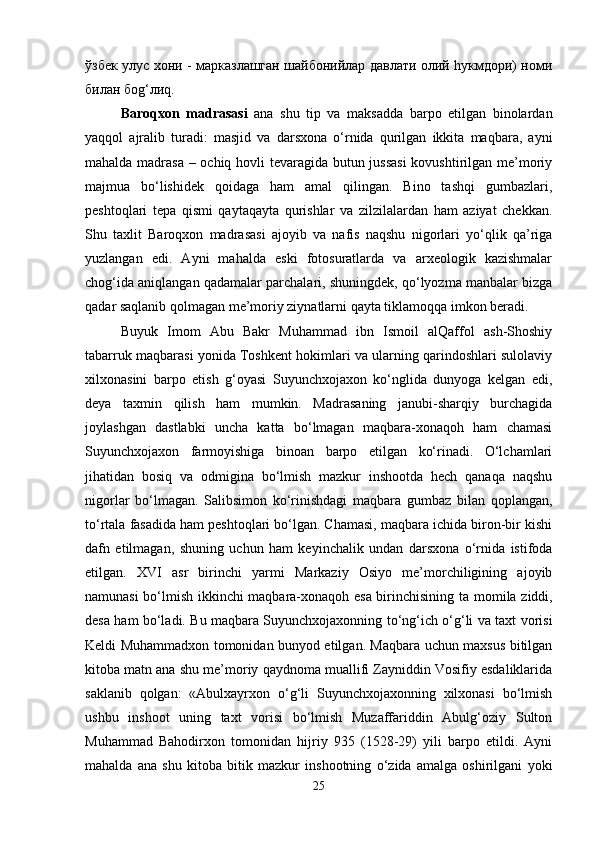 ўзбек улус хони - марказлашган шайбонийлар давлати олий hукмдори) номи
билан боg‘лиq.
Baroqxon   madrasasi   ana   shu   tip   va   maksadda   barpo   etilgan   binolardan
yaqqol   ajralib   turadi:   masjid   va   darsxona   o‘rnida   qurilgan   ikkita   maqbara,   ayni
mahalda madrasa – ochiq hovli tevaragida butun jussasi  kovushtirilgan me’moriy
majmua   bo‘lishidek   qoidaga   ham   amal   qilingan.   Bino   tashqi   gumbazlari,
peshtoqlari   tepa   qismi   qaytaqayta   qurishlar   va   zilzilalardan   ham   aziyat   chekkan.
Shu   taxlit   Baroqxon   madrasasi   ajoyib   va   nafis   naqshu   nigorlari   yo‘qlik   qa’riga
yuzlangan   edi.   Ayni   mahalda   eski   fotosuratlarda   va   arxeologik   kazishmalar
chog‘ida aniqlangan qadamalar parchalari, shuningdek, qo‘lyozma manbalar bizga
qadar saqlanib qolmagan me’moriy ziynatlarni qayta tiklamoqqa imkon beradi.
Buyuk   Imom   Abu   Bakr   Muhammad   ibn   Ismoil   alQaffol   ash-Shoshiy
tabarruk maqbarasi yonida Toshkent hokimlari va ularning qarindoshlari sulolaviy
xilxonasini   barpo   etish   g‘oyasi   Suyunchxojaxon   ko‘nglida   dunyoga   kelgan   edi,
deya   taxmin   qilish   ham   mumkin.   Madrasaning   janubi-sharqiy   burchagida
joylashgan   dastlabki   uncha   katta   bo‘lmagan   maqbara-xonaqoh   ham   chamasi
Suyunchxojaxon   farmoyishiga   binoan   barpo   etilgan   ko‘rinadi.   O‘lchamlari
jihatidan   bosiq   va   odmigina   bo‘lmish   mazkur   inshootda   hech   qanaqa   naqshu
nigorlar   bo‘lmagan.   Salibsimon   ko‘rinishdagi   maqbara   gumbaz   bilan   qoplangan,
to‘rtala fasadida ham peshtoqlari bo‘lgan. Chamasi, maqbara ichida biron-bir kishi
dafn   etilmagan,   shuning   uchun   ham   keyinchalik   undan   darsxona   o‘rnida   istifoda
etilgan.   XVI   asr   birinchi   yarmi   Markaziy   Osiyo   me’morchiligining   ajoyib
namunasi bo‘lmish ikkinchi maqbara-xonaqoh esa birinchisining ta   momila ziddi,
desa ham bo‘ladi. Bu maqbara Suyunchxojaxonning to‘ng‘ich o‘g‘li va taxt vorisi
Keldi Muhammadxon tomonidan bunyod etilgan. Maqbara uchun maxsus bitilgan
kitoba matn ana shu me’moriy qaydnoma muallifi Zayniddin Vosifiy esdaliklarida
saklanib   qolgan:   «Abulxayrxon   o‘g‘li   Suyunchxojaxonning   xilxonasi   bo‘lmish
ushbu   inshoot   uning   taxt   vorisi   bo‘lmish   Muzaffariddin   Abulg‘oziy   Sulton
Muhammad   Bahodirxon   tomonidan   hijriy   935   (1528-29)   yili   barpo   etildi.   Ayni
mahalda   ana   shu   kitoba   bitik   mazkur   inshootning   o‘zida   amalga   oshirilgani   yoki
25 