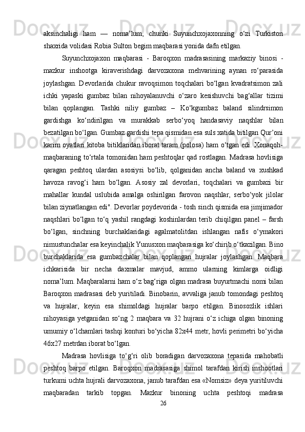 aksinchaligi   ham   —   noma’lum,   chunki   Suyunchxojaxonning   o‘zi   Turkiston
shaxrida volidasi Robia Sulton begim maqbarasi yonida dafn etilgan.
Suyunchxojaxon   maqbarasi   -   Baroqxon   madrasasining   markaziy   binosi   -
mazkur   inshootga   kiraverishdagi   darvozaxona   mehvarining   aynan   ro‘parasida
joylashgan.   Devorlarida   chukur   ravoqsimon   toqchalari   bo‘lgan   kvadratsimon   zali
ichki   yapaski   gumbaz   bilan   nihoyalanuvchi   o‘zaro   kesishuvchi   bag‘allar   tizimi
bilan   qoplangan.   Tashki   niliy   gumbaz   –   Ko‘kgumbaz   baland   silindrsimon
gardishga   ko‘ndirilgan   va   murakkab   serbo‘yoq   handasaviy   naqshlar   bilan
bezatilgan bo‘lgan. Gumbaz gardishi tepa qismidan esa suls xatida bitilgan Qur’oni
karim oyatlari kitoba bitiklaridan iborat taram (polosa) ham o‘tgan edi. Xonaqoh-
maqbaraning to‘rtala tomonidan ham peshtoqlar qad rostlagan. Madrasa hovlisiga
qaragan   peshtoq   ulardan   asosiysi   bo‘lib,   qolganidan   ancha   baland   va   xushkad
havoza   ravog‘i   ham   bo‘lgan.   Asosiy   zal   devorlari,   toqchalari   va   gumbazi   bir
mahallar   kundal   uslubida   amalga   oshirilgan   farovon   naqshlar,   serbo‘yok   jilolar
bilan ziynatlangan edi". Devorlar poydevorida - tosh sinch qismida esa jimjimador
naqshlari   bo‘lgan   to‘q   yashil   rangdagi   koshinlardan   terib   chiqilgan   panel   –   farsh
bo‘lgan,   sinchning   burchaklaridagi   agalmatolitdan   ishlangan   nafis   o‘ymakori
nimustunchalar esa keyinchalik Yunusxon maqbarasiga ko‘chirib o‘tkazilgan. Bino
burchaklarida   esa   gumbazchalar   bilan   qoplangan   hujralar   joylashgan.   Maqbara
ichkarisida   bir   necha   daxmalar   mavjud,   ammo   ularning   kimlarga   oidligi
noma’lum. Maqbaralarni ham o‘z bag‘riga olgan madrasa buyurtmachi nomi bilan
Baroqxon  madrasasi   deb  yuritiladi.  Binobarin,  avvaliga   janub  tomondagi   peshtoq
va   hujralar,   keyin   esa   shimoldagi   hujralar   barpo   etilgan.   Binosozlik   ishlari
nihoyasiga   yetganidan   so‘ng   2   maqbara   va   32   hujrani   o‘z   ichiga   olgan   binoning
umumiy o‘lchamlari tashqi konturi bo‘yicha 82x44 metr, hovli perimetri bo‘yicha
46x27 metrdan iborat bo‘lgan.
Madrasa   hovlisiga   to‘g‘ri   olib   boradigan   darvozaxona   tepasida   mahobatli
peshtoq   barpo   etilgan.   Baroqxon   madrasasiga   shimol   tarafdan   kirish   inshootlari
turkumi uchta hujrali darvozaxona, janub tarafdan esa «Nomsiz» deya yuritiluvchi
maqbaradan   tarkib   topgan.   Mazkur   binoning   uchta   peshtoqi   madrasa
26 