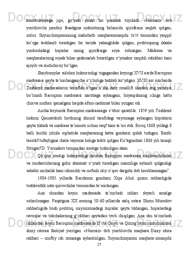 konstruksiyaga   jips,   go‘yoki   yaxlit   bir   jismdek   tuyuladi.   «Nomsiz»   deb
yuritiluvchi   janubiy   fasadgina   inshootning   birlamchi   qiyofasini   saqlab   qolgan,
xolos.   Suyunchxojaxonning   mahobatli   maqbaraxonaqohi   to‘rt   tomondan   yaqqol
ko‘zga   tashlanib   turadigan   bir   tarzda   yalanglikda   qolgan,   peshtoqning   ikkala
yonboshidagi   hujralar   uning   qiyofasiga   soya   solmagan.   Madrasa   va
maqbaralarning suyak bilan qadamalab bezatilgan o‘ymakor naqshli eshiklari ham
ajoyib va xushchiroy bo‘lgan.
Shayboniylar sulolasi hukmronligi tugagandan keyingi XVII asrda Baroqxon
madrasasi qayta ta’mirlanganicha o‘z holiga tashlab ko‘yilgan. XVIII asr oxirlarida
Toshkent   madrasalarini   tavsiflab   o‘tgan   o‘sha   davr   muallifi   ulardan   eng   yaxshisi
bo‘lmish   Baroqxon   madrasasi   xarobaga   aylangani,   boyaqishning   ichiga   hatto
chorva mollari qamalgani haqida afsus-nadomat bilan yozgan edi.
Ancha keyinrok Baroqxon madrasasiga e’tibor qaratildi. 1859 yili Toshkent
hokimi   Qanoatshoh   hovlining   shimol   tarafidagi   vayronaga   aylangan   hujralarni
qayta tikladi va madrasa ta’minoti uchun vaqf ham ta’sis etdi. Biroq 1868 yildagi 8
balli   kuchli   zilzila   oqibatida   maqbaraning   katta   gumbazi   qulab   tushgan.   Baxtli
tasodif tufayligina chala vayrona holiga kelib qolgan Ko‘kgumbaz 1866 yili taniqli
fotograf D. Yermakov tomonidan suratga tushirilgan ekan.
Qo‘qon   xonligi   hukmronligi   davrida   Baroqxon   madrasasi   mullavachchalar
va   mudarrislarning   goho   shaxmat   o‘ynab   turadigan   manziliga   aylanib   qolganligi
sababli unchalik ham ishonchli va nufuzli oliy o‘quv dargohi deb hisoblanmagan”.
1904-1905   yillarda   Barokxon   gumbazi   Xoja   Abul   qosim   rahbarligida
toshkentlik usta-quruvchilar tomonidan ta’mirlangan.
Ana   shundan   keyin   madrasada   ta’mirlash   ishlari   deyarli   amalga
oshirilmagan.   Faqatgina   XX   asrning   50-60-yillarida   xalq   ustasi   Shirin   Murodov
rahbarligida   bosh   peshtoq,   miyonxonadagi   xujralar   qayta   tiklangan,   hujralardagi
ravoqlar   va   tokchalarning   g‘ishtlari   qaytadan   terib   chiqilgan.   Ana   shu   ta’mirlash
ishlaridan keyin Baroqxon madrasasida O‘rta Osiyo va Qozog‘iston musulmonlari
diniy   idorasi   faoliyat   yuritgan.   «Nomsiz»   deb   yuritiluvchi   maqbara   Diniy   idora
rahbari   –   muftiy   ish   xonasiga   aylantirilgan,   Suyunchxojaxon   maqbara-xonaqohi
27 