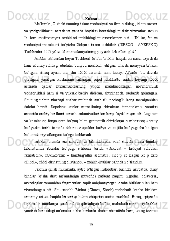 Xulosa
Ma’lumki, O‘zbekistonning islom madaniyati va ilmi oldidagi, islom merosi
va   yodgorliklarini   asrash   va   yanada   boyitish   borasidagi   mislsiz   xizmatlari   uchun
Is-   lom  konferensiyasi  tashkiloti  tarkibidagi  muassasalardan  biri  –  Ta’lim, fan  va
madaniyat   masalalari   bo‘yicha   Xalqaro   islom   tashkiloti   (ISESCO   -   AYSESKO)
Toshkentni 2007 yilda Islom madaniyatining poytaxti deb e’lon qildi".
Arablar istilosidan keyin Toshkent- kitoba bitiklar haqida bir narsa deyish da
ham   islomiy   ruhdagi   obidalar   bunyod   mushkul.   etilgan.   Ularda   muayyan   bitiklar
bo‘lgani   Biroq   aynan   ana   shu   IX-X   asrlarda   ham   tabiiy.   Afsuski,   bu   davrda
qurilgan,   yasalgan   xushnamo   sirlangan   sopol   idishhatto   undan   keyingi   IX-X
asrlarda   qadlar   hunarmandlarning   yuqori   malakarostlagan   me’morchilik
yodgorliklari   ham   si   va   yuksak   badiiy   dididan,   shuningdek,   saqlanib   qolmagan.
Shuning   uchun   ulardagi   shahar   muhitida   arab   tili   nechog‘li   keng   tarqalganidan
dalolat   beradi.   Sopolsoz   ustalar   xattotlikning   chinakam   durdonalarini   yaratish
asnosida arabiy harflarni bezash imkoniyatlaridan keng foydalangan edi. Laganlar
va kosalar  oq fonga qora bo‘yoq bilan geometrik chiziqlarga o‘xshashroq «qat’iy
kufiy»dan tortib to nafis  dekorativ «guldor  kufiy» va «ajilla kufiy»gacha  bo‘lgan
ko‘lamda ziynatlangani ko‘zga tashlanadi.
Bitiklar   orasida   esa   saxovat   va   bilimdonlikni   vasf   etuvchi   mana   bunday
hikmatomuz   iboralar   ko‘pligi   e’tiborni   tortdi:   «Saxovat   –   hidoyat   sohiblari
fazilatidir»,   «Ochko‘zlik   –   kambag‘allik   alomati»,   «Ko‘p   so‘zlagan   ko‘p   xato
qilibdi», «Mol-davlatning oliyjanobi – xohish-istaklar bahridan o‘tishdir».
Taxmin qilish  mumkinki, aytib o‘tilgan inshootlar, birinchi  navbatda,  diniy
binolar   (o‘sha   davr   an’analariga   muvofiq)   nafaqat   naqshu   nigorlar,   qolaversa,
arxeologlar tomonidan fragmentlari topib aniqlanayotgan kitoba bitiklar bilan ham
ziynatlangan   edi.   Shu   sababli   Binkat   (Choch,   Shosh)   mahobatli   kitoba   bitiklari
umumiy uslubi haqida birdaniga hukm chiqarish ancha mushkul. Biroq, epigrafik
topilmalar nomlariga qarab xulosa qilinadigan bo‘lsa, mahobatli me’moriy bitiklar
yaratish borasidagi  an’analar o‘sha kezlarda shahar sharoitida ham, uning tevarak
29 