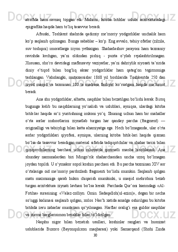 atrofida   ham   ravnaq   topgan   edi.   Muhimi,   kitoba   bitiklar   uslubi   arxitekturadagi
epigrafika haqida ham to‘liq tasavvur beradi.
Afsuski,   Toshkent   shahrida   qadimiy   me’moriy   yodgorliklar   unchalik   ham
ko‘p saqlanib qolmagan. Bunga sabablar – ko‘p. Eng avvalo, tabiiy ofatlar (zilzila,
suv   toshqini)   imoratlarga   ziyon   yetkazgan.   Shaharlashuv   jarayoni   ham   taxminiy
ravishda   kechgan,   ya’ni   oldindan   pishiq   -   puxta   o‘ylab   rejalashtirilmagan.
Xususan, sho‘ro davridagi mafkuraviy vaziyatlar, ya’ni dahriylik siyosati ta’sirida
diniy   e’tiqod   bilan   bog‘liq   aksar   yodgorliklar   ham   qatag‘on   tegirmoniga
tashlangan.   Vaholangki,   mutaxassislar   1868   yil   boshlarida   Toshkentda   250   dan
ziyod   masjid   va   taxminan   100   ta   madrasa   faoliyat   ko‘rsatgani   haqida   ma’lumot
beradi.
Ana shu yodgorliklar, albatta, naqshlar bilan bezatilgan bo‘lishi kerak. Biroq
bugunga   kelib   bu   naqshlarning   yo‘nalish   va   uslublari,   ayniqsa,   ulardagi   kitoba
bitik-lar   haqida   so‘z   yuritishning   imkoni   yo‘q.   Shuning   uchun   ham   bir   mahallar
o‘rta   asrlar   inshootlarini   ziynatlab   turgan   har   qanday   parcha   (fragment)   —
originalligi va tabiiyligi bilan katta ahamiyatga ega. Hech bo‘lmaganda, ular o‘rta
asrlar   yodgorliklari   qiyofasi,   ayniqsa,   ularning   kitoba   bitik-lari   haqida   qisman
bo‘lsa-da tasavvur beradigan material sifatida tadqiqotchilar va shahar tarixi bilan
qiziquvchilarning   barchasi   uchun   nihoyatda   qimmatli   manba   hisoblanadi.   Ana
shunday   namunalardan   biri   Mingo‘rik   shaharchasidan   uncha   uzoq   bo‘lmagan
joydan topildi. U o‘ymakor sopol koshin parchasi edi. Bu parcha taxminan XIV asr
o‘rtalariga   oid   me’moriy   pardozlash   fragmenti   bo‘lishi   mumkin.   Saqlanib   qolgan
matn   mazmuniga   qarab   hukm   chiqarish   mumkinki,   u   masjid   mehrobini   bezab
turgan   arxitektura   ziynati   lavhasi   bo‘lsa   kerak.   Parchada   Qur’oni   karimdagi   «Al-
Fotiha»   surasining:  «Valaz-zolliyn.  Omin.  Sadaqalloh(ul-azim)»,  degan  bir   necha
so‘nggi kalimasi saqlanib qolgan, xolos. Nas’h xatida amalga oshirilgan bu kitoba
bitikda zeru zabarlar  muntazam  qo‘yilmagan. Harflar oralig‘i  esa guldor naqshlar
va xurmo barglarisimon bezaklar bilan to‘ldirilgan.
Naqshu   nigor   bilan   bezatish   usulla ri,   koshinlar   ranglari   va   husnixat
uslublarida   Buxoro   (Bayonqulixon   maqbarasi)   yoki   Samarqand   (Shohi   Zinda
30 