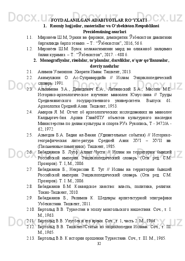 FOYDALANILGAN ADABIYOTLAR  RO‘YXATI
1. Rasmiy hujjatlar, materiallar va O‘zbekiston Respublikasi
Prezidentining asarlari
1.1. Мирзиёев Ш.М, Эркин ва фаровон, демократик Ўзбекистон давлатини
биргаликда барпо этамиз. – Т.: “Ўзбекистон”, 2016, 56 б.
1.2. Мирзиёев   Ш.М.   Буюк   келажагимизни   мард   ва   олижаноб   халқимиз
билан курамиз. – Т.: “Ўзбекистон", 2017. - 488 б.
2. Monografiyalar, risolalar, to‘plamlar, darsliklar, o‘quv qo‘llanmalar,
davriy nashrlar
2.1. Алимов Усмонхон. Хазрати Имам. Ташкент, 2013.
2.2. Акимушкин   О.   Ас-Сухравардийа   //   Ислам.   Энциклопедический
словарь. 1991.
2.3. Альхамова   З.А.,   Давидович   Е.А.,   Литвинский   Б.А.,   Массон   М.Е.
Историко-археологическое   изучение   мавзолея   Юнус-хана   //   Труды
Среднеазиатского   государственного   университета.   Выпуск   61.
Археология Средней Азии. Ташкент, 1953.
2.4. Амиров   Я.   М.   Отчет   об   археологических   исследованиях   на   мавзолее
Калдыргач-бия.   Архив   ГлавНПУ   объектов   культурного   наследия
Министерства по делам культуры и спорта РУз. Рукопись, Т - 3472/A -
62, 1972.
2.5. Ахмедов   Б.А.   Бадаи   ал-Вакаи   (Удивительные   события)   //   Историко-
географическая   лите-ратура   Средней   Азии   XVI   –   XVII   вв.
(Письменные памятники). Ташкент, 1985.
2.6. Бабаджанов   Б.   Лутф   Аллах   Чусти   //   Ислам   на   территории   бывшей
Российской   империи.   Энциклопедический   словарь.   (Отв.   ред.   С.М.
Прозоров). Т. I, М., 2006.
2.7. Бабаджанов   Б.,   Некрасова   Е.   Туг   //   Ислам   на   территории   бывшей
Российской   империи.   Энциклопедический   словарь.   (Отв.   ред.   С.М.
Прозоров). Т. I. М., 2006.
2.8. Бабаджанов   Б.М.   Кокандское   ханство:   власть,   политика,   религия.
Токио-Ташкент, 2010.
2.9. Бабаджанов   Б.,   Рахимов   К.   Шедевры   архитектурной   эпиграфики
Узбекистана. Ташкент, 2011.
2.10. Бартольд   В.В.   Туркестан   в   эпоху   монгольского   нашествия.   Соч.,   т.   I.
М., 1963.
2.11. Бартольд В.В. Улугбек и его время. Соч., т. 1, часть 2. М., 1964.
2.12. Бартольд   В.В.   Ташкент//Статьи   из   энциклопедии   Ислама.   Соч.,   т.   III.
М., 1965.
2.13. Бартольд В.В. К истории орошения Туркестана. Соч., т. III. М., 1965.
32 