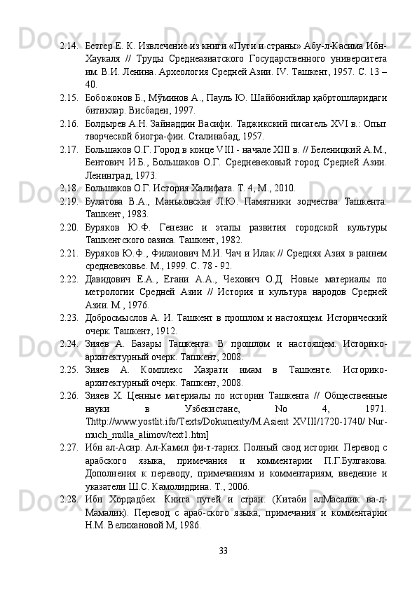 2.14. Бетгер Е. К. Извлечение из книги «Пути и страны» Абу-л-Касима Ибн-
Хаукаля   //   Труды   Среднеазиатского   Государственного   университета
им. В.И. Ленина. Археология Средней Азии. IV. Ташкент, 1957. С. 13 –
40.
2.15. Бобожонов Б., Мўминов А., Пауль Ю. Шайбонийлар қабртошларидаги
битиклар. Висбаден, 1997.
2.16. Болдырев А.Н. Зайнаддин Васифи. Таджикский писатель XVI в.: Опыт
творческой биогра-фии. Сталинабад, 1957.
2.17. Большаков О.Г. Город в конце VIII - начале XIII в. // Беленицкий А.М.,
Бентович   И.Б.,   Большаков   О.Г.   Средневековый   город   Средней   Азии.
Ленинград, 1973.
2.18. Большаков О.Г. История Халифата. Т. 4, M., 2010.
2.19. Булатова   В.А.,   Маньковская   Л.Ю.   Памятники   зодчества   Ташкента.
Ташкент, 1983.
2.20. Буряков   Ю.Ф.   Генезис   и   этапы   развития   городской   культуры
Ташкентского оазиса. Ташкент, 1982.
2.21. Буряков Ю.Ф., Филанович М.И. Чач и Илак // Средняя  Азия в раннем
средневековье. М., 1999. С. 78 - 92.
2.22. Давидович   Е.А.,   Егани   А.А.,   Чехович   О.Д.   Новые   материалы   по
метрологии   Средней   Азии   //   История   и   культура   народов   Средней
Азии. М., 1976.
2.23. Добросмыслов  А.  И. Ташкент в  прошлом   и настоящем.  Исторический
очерк. Ташкент, 1912.
2.24. Зияев   А.   Базары   Ташкента.   В   прошлом   и   настоящем.   Историко-
архитектурный очерк. Ташкент, 2008.
2.25. Зияев   А.   Комплекс   Хазрати   имам   в   Ташкенте.   Историко-
архитектурный очерк. Ташкент, 2008.
2.26. Зияев   Х.   Ценные   материалы   по   истории   Ташкента   //   Общественные
науки   в   Узбекистане,   No   4,   1971.
Thttp://www.yostlit.ifo/Texts/Dokumenty/M.Asient   XVIII/1720-1740/   Nur-
much_mulla_alimov/text1.htm]
2.27. Ибн   ал-Асир.   Ал-Камил   фи-т-тарих.  Полный   свод   истории.  Перевод   с
арабского   языка,   примечания   и   комментарии   П.Г.Булгакова.
Дополнения   к   переводу,   примечаниям   и   комментариям,   введение   и
указатели Ш.С. Камолиддинa. T., 2006.
2.28. Ибн   Хордадбех.   Книга   путей   и   стран.   (Китаби   алМасалик   ва-л-
Мамалик).   Перевод   с   араб-ского   языка,   примечания   и   комментарии
Н.М. Велихановой М, 1986.
33 