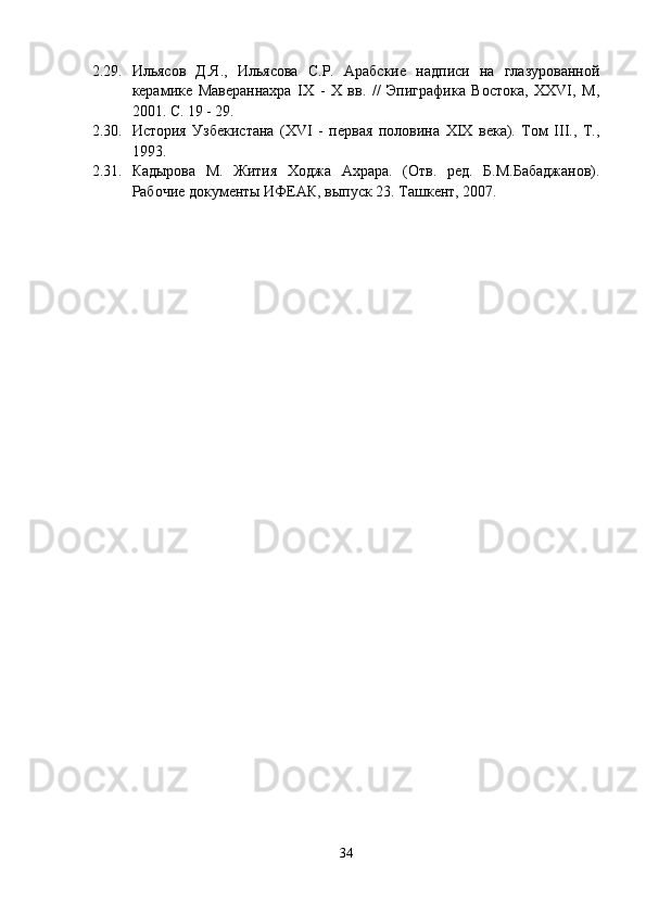 2.29. Ильясов   Д.Я.,   Ильясова   С.Р.   Арабские   надписи   на   глазурованной
керамике   Мавераннахра   IX   -   X   вв.   //   Эпиграфика   Востока,   XXVI,   M,
2001. С. 19 - 29.
2.30. История   Узбекистана   (XVI   -   первая   половина   XIX   века).   Том   III.,   Т.,
1993.
2.31. Кадырова   М.   Жития   Ходжа   Ахрара.   (Отв.   ред.   Б.М.Бабаджанов).
Рабочие документы ИФЕАК, выпуск 23. Ташкент, 2007.
34 