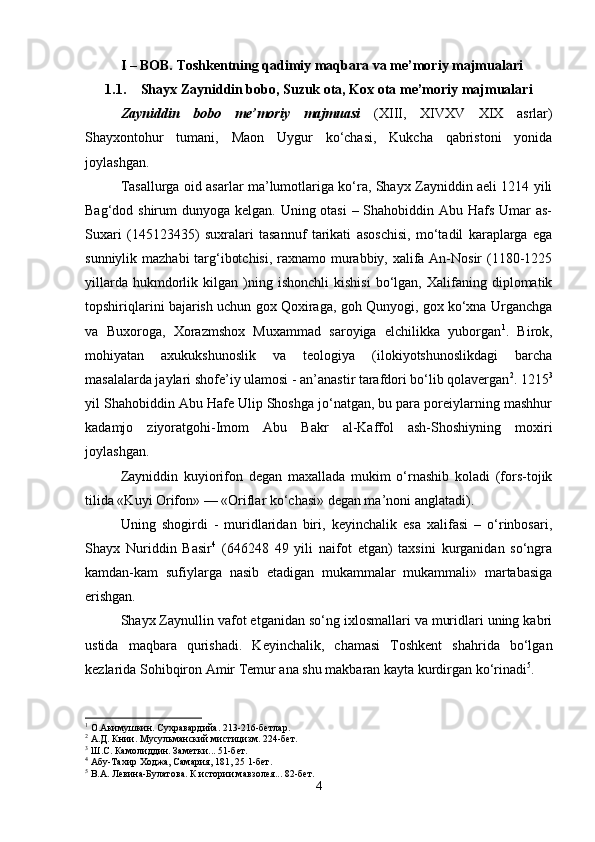 I – BOB. Toshkentning qadimiy maqbara va me’moriy majmualari
1.1. Shayx Zayniddin bobo, Suzuk ota, Kox ota me’moriy majmualari
Zayniddin   bobo   me’moriy   majmuasi   (XIII,   XIVXV   XIX   asrlar)
Shayxontohur   tumani,   Maon   Uygur   ko‘chasi,   Kukcha   qabristoni   yonida
joylashgan.
Tasallurga oid asarlar ma’lumotlariga ko‘ra, Shayx Zayniddin aeli 1214 yili
Bag‘dod shirum  dunyoga kelgan. Uning otasi  – Shahobiddin Abu Hafs Umar as-
Suxari   (145123435)   suxralari   tasannuf   tarikati   asoschisi,   mo‘tadil   karaplarga   ega
sunniylik mazhabi  targ‘ibotchisi, raxnamo murabbiy, xalifa An-Nosir (1180-1225
yillarda   hukmdorlik   kilgan  )ning  ishonchli   kishisi   bo‘lgan,   Xalifaning   diplomatik
topshiriqlarini bajarish uchun gox Qoxiraga, goh Qunyogi, gox ko‘xna Urganchga
va   Buxoroga,   Xorazmshox   Muxammad   saroyiga   elchilikka   yuborgan 1
.   Birok,
mohiyatan   axukukshunoslik   va   teologiya   (ilokiyotshunoslikdagi   barcha
masalalarda jaylari shofe’iy ulamosi - an’anastir tarafdori bo‘lib qolavergan 2
. 1215 3
yil Shahobiddin Abu Hafe Ulip Shoshga jo‘natgan, bu para poreiylarning mashhur
kadamjo   ziyoratgohi-Imom   Abu   Bakr   al-Kaffol   ash-Shoshiyning   moxiri
joylashgan.
Zayniddin   kuyiorifon   degan   maxallada   mukim   o‘rnashib   koladi   (fors-tojik
tilida «Kuyi Orifon» — «Oriflar ko‘chasi» degan ma’noni anglatadi).
Uning   shogirdi   -   muridlaridan   biri,   keyinchalik   esa   xalifasi   –   o‘rinbosari,
Shayx   Nuriddin   Basir 4
  (646248   49   yili   naifot   etgan)   taxsini   kurganidan   so‘ngra
kamdan-kam   sufiylarga   nasib   etadigan   mukammalar   mukammali»   martabasiga
erishgan.
Shayx Zaynullin vafot etganidan so‘ng ixlosmallari va muridlari uning kabri
ustida   maqbara   qurishadi.   Keyinchalik,   chamasi   Toshkent   shahrida   bo‘lgan
kezlarida Sohibqiron Amir Temur ana shu makbaran kayta kurdirgan ko‘rinadi 5
. 
1
  О. Акимушкин. Сухравардийа. 213-216-бетлар .
2
  А.Д. Книи. Мусульманский мистицизм. 224-бет.
3
  Ш.С. Камолиддин. Заметки... 51-бет.
4
  Абу-Тахир Ходжа, Самария, 181, 25 1-бет .
5
  В.А. Левина-Булатова. К истории мавзолея... 82-бет.
4 