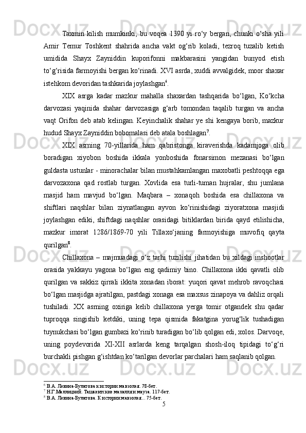 Taxmin   kilish   mumkinki,   bu   voqea   1390   yi   ro‘y   bergan,   chunki   o‘sha   yili
Amir   Temur   Toshkent   shahrida   ancha   vakt   og‘rib   koladi,   tezroq   tuzalib   ketish
umidida   Shayx   Zayniddin   kuporifonn і   makbarasini   yangidan   bunyod   etish
to‘g‘risida farmoyishi bergan ko‘rinadi. XVI asrda, xuddi avvalgidek, moor shaxar
istehkom devoridan tashkarida joylashgan 6
.
XIX   asrga   kadar   mazkur   mahalla   shaxardan   tashq arida   bo‘lgan,   Ko‘kcha
darvozasi   yaqinida   shahar   darvozasi ga   g‘arb   tomondan   taqalib   turgan   va   ancha
vaqt   Orifon  deb  atab kelingan.  Keyinchalik  shahar   ye shi  kengaya  borib, mazkur
hudud Shayx Zayniddin bobomalasi deb atala boshlagan 7
.
XIX   asrning   70-yillarida   ham   qabristonga   kira verishda   kadamjoga   olib
boradigan   xiyobon   boshida   ikkala   yonboshida   fonarsimon   mezanasi   bo‘lgan
gul d asta ustunlar - minorachalar bilan mustahkamlangan   max obatli peshtoqqa ega
darvozaxona   qad   rostlab   tur gan .   Xovlida   esa   turli-tuman   hujralar,   shu   jumlana
masjid   ham   mavjud   bo‘lgan.   Maqbara   –   xonaqoh   boshida   esa   chillaxona   va
shiftlari   naqshlar   bilan   ziynat langan   ayvon   ko‘rinishidagi   ziyoratxona   masji d i
joylashgan   ediki,   shiftdagi   naqshlar   orasidagi   bi tiklardan   birida   qayd   etilishicha,
mazkur   imorat   1286/1869-70   yili   Tillaxo‘janing   farmoyishiga   m uvofiq   qayta
qurilgan 8
.
Chillaxona   –   majmuadagi   o‘z   tarhi   tuzilishi   jihatidan   bu   xildagi   inshootlar
orasida   yakkayu   yagona   bo‘lgan   eng   qadimiy   bino.   Chillaxona   ikki   qavatli   olib
qurilgan   va   sakkiz   qirrali   ikkita   xonadan   iborat:   yuqori   qavat   mehrob   ravoqchasi
bo‘lgan masjidga ajratilgan, pastdagi xonaga esa maxsus zinapoya va dahliz orqali
tushiladi.   XX   asrning   oxiriga   kelib   chillaxona   yerga   tomir   otgandek   shu   qadar
tuproqqa   singishib   ketdiki,   uning   tepa   qismida   fakatgina   yorug‘lik   tushadigan
tuynukchasi bo‘lgan gumbazi ko‘rinib turadigan bo‘lib qolgan edi, xolos. Darvoqe,
uning   poydevorida   XI-XII   asrlarda   keng   tarqalgan   shosh-iloq   tipidagi   to‘g‘ri
burchakli pishgan g‘ishtdan ko‘tarilgan devorlar parchalari ham saqlanib qolgan.
6
  В.А. Левина-Булатова к истории мавзолея. 78-бет .
7
  Н.Г. Маллицкий. Ташкентские махалля и мауза. 117-бет.
8
  В.А. Левина-Булатова. К истории мавзолея... 75-бет .
5 