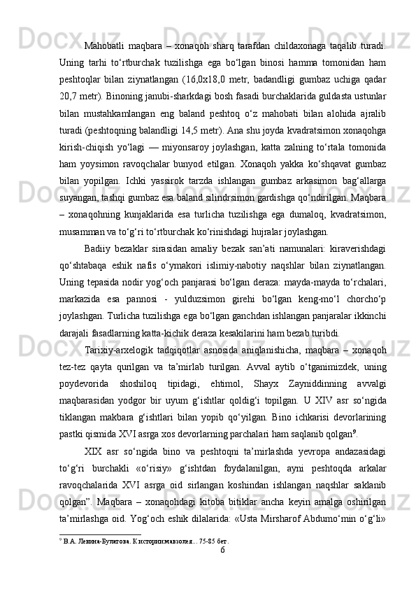 Mahobatli   maqbara   –   xonaqoh   sharq   tarafdan   childaxonaga   taqalib   turadi.
Uning   tarhi   to‘rtburchak   tuzilishga   ega   bo‘lgan   binosi   hamma   tomonidan   ham
peshtoqlar   bilan   ziynatlangan   (16,0x18,0   metr,   badandligi   gumbaz   uchiga   qadar
20,7 metr). Binoning janubi-sharkdagi bosh fasadi burchaklarida guldasta ustunlar
bilan   mustahkamlangan   eng   baland   peshtoq   o‘z   mahobati   bilan   alohida   ajralib
turadi (peshtoqning balandligi 14,5 metr). Ana shu joyda kvadratsimon xonaqohga
kirish-chiqish   yo‘lagi   —   miyonsaroy   joylashgan,   katta   zalning   to‘rtala   tomonida
ham   yoysimon   ravoqchalar   bunyod   etilgan.   Xonaqoh   yakka   ko‘shqavat   gumbaz
bilan   yopilgan.   Ichki   yassirok   tarzda   ishlangan   gumbaz   arkasimon   bag‘allarga
suyangan, tashqi gumbaz esa baland silindrsimon gardishga qo‘ndirilgan. Maqbara
–   xonaqohning   kunjaklarida   esa   turlicha   tuzilishga   ega   dumaloq,   kvadratsimon,
musamman va to‘g‘ri to‘rtburchak ko‘rinishdagi hujralar joylashgan.
Badiiy   bezaklar   sirasidan   amaliy   bezak   san’ati   namunalari:   kiraverishdagi
qo‘shtabaqa   eshik   nafis   o‘ymakori   islimiy-nabotiy   naqshlar   bilan   ziynatlangan.
Uning tepasida nodir yog‘och panjarasi bo‘lgan deraza: mayda-mayda to‘rchalari,
markazida   esa   pannosi   -   yulduzsimon   girehi   bo‘lgan   keng-mo‘l   chorcho‘p
joylashgan. Turlicha tuzilishga ega bo‘lgan ganchdan ishlangan panjaralar ikkinchi
darajali fasadlarning katta-kichik deraza kesakilarini ham bezab turibdi.
Tarixiy-arxelogik   tadqiqotlar   asnosida   aniqlanishicha,   maqbara   –   xonaqoh
tez-tez   qayta   qurilgan   va   ta’mirlab   turilgan.   Avval   aytib   o‘tganimizdek,   uning
poydevorida   shoshiloq   tipidagi,   ehtimol,   Shayx   Zayniddinning   avvalgi
maqbarasidan   yodgor   bir   uyum   g‘ishtlar   qoldig‘i   topilgan.   U   XIV   asr   so‘ngida
tiklangan   makbara   g‘ishtlari   bilan   yopib   qo‘yilgan.   Bino   ichkarisi   devorlarining
pastki qismida XVI asrga xos devorlarning parchalari ham saqlanib qolgan 9
.
XIX   asr   so‘ngida   bino   va   peshtoqni   ta’mirlashda   yevropa   andazasidagi
to‘g‘ri   burchakli   «o‘risiy»   g‘ishtdan   foydalanilgan,   ayni   peshtoqda   arkalar
ravoqchalarida   XVI   asrga   oid   sirlangan   koshindan   ishlangan   naqshlar   saklanib
qolgan”.   Maqbara   –   xonaqohdagi   kitoba   bitiklar   ancha   keyin   amalga   oshirilgan
ta’mirlashga oid. Yog‘och eshik dilalarida: «Usta Mirsharof  Abdumo‘min o‘g‘li»
9
  В.А. Левина-Булатова. К истории мавзолея... 75-85 бет .
6