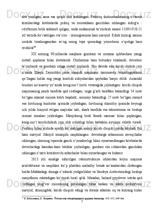 deb yozilgan,  sana  esa   qirqib  olib tashlangan.  Peshtoq  shohustunlarining  o‘rtarok
kismlaridagi   kitobalarda   pishiq   va   mustahkam   ganchdan   ishlangan   sidirg‘a   -
relefsimon bitik saklanib qolgan, unda mukammal ta’mirlash sanasi 1339/1920-21
yil tarzida ko‘rsatilgan «ta’rix» - xronogramma ham mavjud. Eshik hozirgi zamon
usulida   tozalanganidan   so‘ng   uning   tepa   qismidagi   yozuvlarni   o‘qishga   ham
erishildi 10
.
XX   asrning   90-yillarida   maqbara   gumbazi   va   mezana   qubbachasi   yangi
metall   qoplama   bilan   ihotalandi.   Chillaxona   ham   butunlay   tozalandi,   devorlari
ta’mirlandi va gumbazi ustiga metall qoplandi. Shu davrda eski kirish-chikish joyi
o‘rnida   Shayx   Zayniddin   jome   masjidi   majmuasi   zamonaviy   texnologiyalarni
qo‘llagan   holda   eng   yangi   kurilish   ashyolaridan   qaytadan   barpo   etildi.   Ansambl
binolari  an’anaviy yo‘sinda keng-mo‘l hovli  tevaragida joylashgan:  kirish-chiqish
majmuaning  janub   tarafida   qad   rostlagan,   unga   g‘arb   tarafdan   balandligi   54   metr
bo‘lgan azamat  minora kelib taqaladi; umumiy balandligi 27 metr bo‘lgan masjid
esa   hovlining   kunbotar   qismida   joylashgan;   hovlining   shimoliy   qismida   keyingi
uch   yilda   bunyod   etilgan   majlislar   zali,   shark   tarafida   esa   tahoratxona   va   boshqa
xizmat   xonalari   joylashgan.   Masjidning   bosh   fasadi   marmar   bilan   qoplangan,
keng-mo‘l   kirishchikish   joyi   oldi   ochikligi   bilan   kattakon   ayvonni   eslatib   turadi.
Peshtoq bilan alohida ajratib ko‘rsatilgan asosiy kirish-chiqish joyida kitobali friz
ham   mavjud.   Masjid   xonaqohi   naqshlangan:   devorlarga   arkasimon   ravoqchalar
ishlangan, ularning tepasida ganch o‘ymakorligi bilan oynavandlangan kitobalarda
devorlardagi   kamdan-kam   bitiklar   joylashgan,   gumbaz   esa   ichkaridan   ganchdan
ishlangan o‘zaro kesishuvchi arkachalar bilan ziynatlangan va hokazo.
2013   yili   amalga   oshirilgan   rekonstruksiya   ishlaridan   keyin   majmua
arxitekturasi   va   naqshlari   ko‘p   jihatdan   mahalliy   bezak   an’analaridan   chekingan
holda Makkadagi shunga o‘xshash yodgorliklar va Saudiya Arabistonidagi boshqa
masjidlarni eslatadigan ko‘rinish hosil qildi. Masalan, baland poydevor ustida qad
rostlagan   ulug‘vor   minoraning   qirralangan   tikka   badani   va   ikkita   peshayvoni
mavjud,  shuningdek,  kirish-chiqish  eshigi   va  deraza  arkalari   oq  va  kulrang   tuslar
10
 Б. Бобожонов, К. Раҳимов. Ўзбекистон обидаларидаги дурдона битиклар. 453. 455, 449-бет.
7 