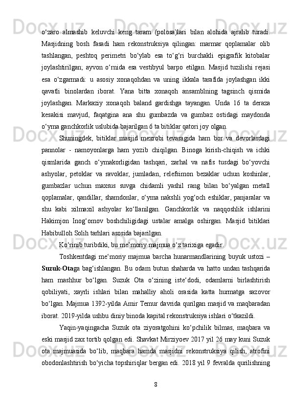 o‘zaro   almashib   keluvchi   keng   taram   (polosa)lari   bilan   alohida   ajralib   turadi.
Masjidning   bosh   fasadi   ham   rekonstruksiya   qilingan:   marmar   qoplamalar   olib
tashlangan,   peshtoq   perimetri   bo‘ylab   esa   to‘g‘ri   burchakli   epigrafik   kitobalar
joylashtirilgan;   ayvon   o‘rnida   esa   vestibyul   barpo   etilgan.   Masjid   tuzilishi   rejasi
esa   o‘zgarmadi:   u   asosiy   xonaqohdan   va   uning   ikkala   tarafida   joylashgan   ikki
qavatli   binolardan   iborat.   Yana   bitta   xonaqoh   ansamblning   tagsinch   qismida
joylashgan.   Markaziy   xonaqoh   baland   gardishga   tayangan.   Unda   16   ta   deraza
kesakisi   mavjud,   faqatgina   ana   shu   gumbazda   va   gumbaz   ostidagi   maydonda
o‘yma ganchkorlik uslubida bajarilgan 6 ta bitiklar qatori joy olgan.
Shuningdek,   bitiklar   masjid   mexrobi   tevaragida   ham   bor   va   devorlardagi
pannolar   -   namoyonlarga   ham   yozib   chiqilgan.   Binoga   kirish-chiqish   va   ichki
qismlarida   ganch   o‘ymakorligidan   tashqari,   zarhal   va   nafis   tusdagi   bo‘yovchi
ashyolar,   petoklar   va   ravoklar,   jumladan,   relefsimon   bezaklar   uchun   koshinlar,
gumbazlar   uchun   maxsus   suvga   chidamli   yashil   rang   bilan   bo‘yalgan   metall
qoplamalar,  qandillar,  shamdonlar,   o‘yma  nakshli   yog‘och  eshiklar,   panjaralar  va
shu   kabi   xilmaxil   ashyolar   ko‘llanilgan.   Ganchkorlik   va   naqqoshlik   ishlarini
Hakimjon   Inog‘omov   boshchiligidagi   ustalar   amalga   oshirgan.   Masjid   bitiklari
Habibulloh Solih tarhlari asosida bajarilgan.
Ko‘rinib turibdiki, bu me’moriy majmua o‘z tarixiga egadir.
Toshkentdagi   me‘moriy   majmua   barcha   hunarmandlarining   buyuk   ustozi   –
Suzuk-Ota ga   bag‘ishlangan.   Bu   odam   butun   shaharda   va   hatto   undan   tashqarida
ham   mashhur   bo‘lgan.   Suzuk   Ota   o‘zining   iste‘dodi,   odamlarni   birlashtirish
qobiliyati,   xayrli   ishlari   bilan   mahalliy   aholi   orasida   katta   hurmatga   sazovor
bo‘lgan. Majmua 1392-yilda Amir Temur davrida qurilgan masjid va maqbaradan
iborat. 2019-yilda ushbu diniy binoda kapital rekonstruksiya ishlari o‘tkazildi.
Yaqin-yaqingacha   Suzuk   ota   ziyoratgohini   ko‘pchilik   bilmas,   maqbara   va
eski masjid zax tortib qolgan edi. Shavkat Mirziyoev 2017 yil 26 may kuni Suzuk
ota   majmuasida   bo‘lib,   maqbara   hamda   masjidni   rekonstruksiya   qilish,   atrofini
obodonlashtirish bo‘yicha topshiriqlar bergan edi. 2018 yil 9 fevralda qurilishning
8 