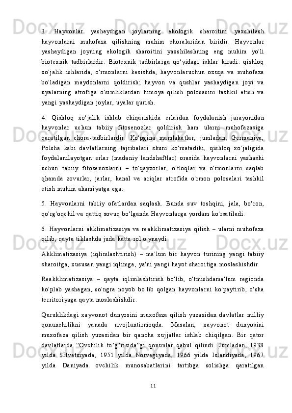 3 .   H a y v o n l a r   y a s h a y d i g a n   j o y l a r n i n g   e k o l o g i k   s h a r o i t i n i   y a x s h i l a s h
h a y v o n l a r n i   m u h o f a z a   q i l i s h n i n g   m u h i m   c h o r a l a r i d a n   b i r i d i r .   H a y v o n l a r
y a s h a y d i g a n   j o y n i n g   e k o l o g i k   s h a r o i t i n i   y a x s h i l a s h n i n g   e n g   m u h i m   y o ' l i
b i o t e x n i k   t a d b i r l a r d i r .   B i o t e x n i k   t a d b i r l a r g a   q o ' y i d a g i   i s h l a r   k i r a d i :   q i s h l o q
x o ' j a l i k   i s h l a r i d a ,   o ' r m o n l a r n i   k e s i s h d a ,   h a y v o n l a r u c h u n   o z u q a   v a   m u h o f a z a
b o ' l a d i g a n   m a y d o n l a r n i   q o l d i r i s h ;   h a y v o n   v a   q u s h l a r   y a s h a y d i g a n   j o y i   v a
u y a l a r n i n g   a t r o f i g a   o ' s i m l i k l a r d a n   h i m o y a   q i l i s h   p o l o s a s i n i   t a s h k i l   e t i s h   v a
y a n g i   y a s h a y d i g a n   j o y l a r ,   u y a l a r   q u r i s h .
4 .   Q i s h l o q   x o ' j a l i k   i s h l a b   c h i q a r i s h i d a   e r l a r d a n   f o y d a l a n i s h   j a r a y o n i d a n
h a y v o n l a r   u c h u n   t a b i i y   f i t o s e n o z l a r   q o l d i r i s h   h a m   u l a r n i   m u h o f a z a s i g a
q a r a t i l g a n   c h o r a - t a d b i r l a r d i r .   K o ' p g i n a   m a m l a k a t l a r ,   j u m l a d a n ,   G e r m a n i y a ,
P o l s h a   k a b i   d a v l a t l a r n i n g   t a j r i b a l a r i   s h u n i   k o ' r s a t a d i k i ,   q i s h l o q   x o ' j a l i g i d a
f o y d a l a n i l a y o t g a n   e r l a r   ( m a d a n i y   l a n d s h a f t l a r )   o r a s i d a   h a y v o n l a r n i   y a s h a s h i
u c h u n   t a b i i y   f i t o s e n o z l a r n i   –   t o ' q a y z o r l a r ,   o ' t l o q l a r   v a   o ' r m o n l a r n i   s a q l a b
q h a m d a   z o v u r l a r ,   j a r l a r ,   k a n a l   v a   a r i q l a r   a t r o f i d a   o ' r m o n   p o l o s a l a r i   t a s h k i l
e t i s h   m u h i m   a h a m i y a t g a   e g a .
5 .   H a y v o n l a r n i   t a b i i y   o f a t l a r d a n   s a q l a s h .   B u n d a   s u v   t o s h q i n i ,   j a l a ,   b o ' r o n ,
q o ' r g ' o q c h i l   v a   q a t t i q   s o v u q   b o ' l g a n d a   H a y v o n l a r g a   y o r d a m   k o ' r s a t i l a d i .
6 .   H a y v o n l a r n i   a k k l i m a t i z a s i y a   v a   r e a k k l i m a t i z a s i y a   q i l i s h   –   u l a r n i   m u h o f a z a
q i l i b ,   q a y t a   t i k l a s h d a   j u d a   k a t t a   r o l   o ' y n a y d i .
A k k l i m a t i z a s i y a   ( i q l i m l a s h t i r i s h )   –   m a ' l u m   b i r   h a y v o n   t u r i n i n g   y a n g i   t a b i i y
s h a r o i t g a ,   x u s u s a n   y a n g i   i q l i m g a ,   y a ' n i   y a n g i   h a y o t   s h a r o i t i g a   m o s l a s h i s h d i r .
R e a k k l i m a t i z a s i y a   –   q a y t a   i q l i m l a s h t i r i s h   b o ' l i b ,   o ' t m i s h d a m a ' l u m   r e g i o n d a
k o ' p l a b   y a s h a g a n ,   s o ' n g r a   n o y o b   b o ' l i b   q o l g a n   h a y v o n l a r n i   k o ' p a y t i r i b ,   o ' s h a
t e r r i t o r i y a g a   q a y t a   m o s l a s h i s h d i r .
Q u r u k l i k d a g i   x a y v o n o t   d u n y o s i n i   m u x o f a z a   q i l i s h   y u z a s i d a n   d a v l a t l a r   m i l l i y
q o n u n c h i l i k n i   y a n a d a   r i v o j l a n t i r m o q d a .   M a s a l a n ,   x a y v o n o t   d u n y o s i n i
m u x o f a z a   q i l i s h   y u z a s i d a n   b i r   q a n c h a   x u j j a t l a r   i s h l a b   c h i q i l g a n .   B i r   q a t o r
d a v l a t l a r d a   “ O v c h i l i k   t o ’ g ’ r i s i d a ” g i   q o n u n l a r   q a b u l   q i l i n d i .   J u m l a d a n ,   1 9 3 8
y i l d a   S H v e t s i y a d a ,   1 9 5 1   y i l d a   N o r v e g i y a d a ,   1 9 6 6   y i l d a   I s l a n d i y a d a ,   1 9 6 7
y i l d a   D a n i y a d a   o v c h i l i k   m u n o s a b a t l a r i n i   t a r t i b g a   s o l i s h g a   q a r a t i l g a n
11 