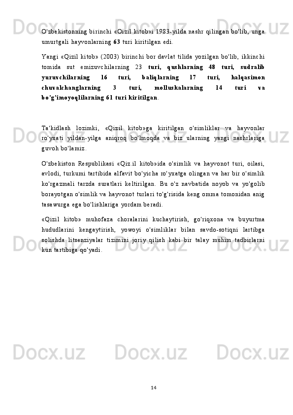 O ' z b e k i s t o n n i n g   b i r i n c h i   « O i z i l   k i t o b » i   1 9 8 3 - y i l d a   n a s h r   q i l i n g a n   b o ' l i b ,   u n g a
u m u r t g a l i   h a y v o n l a r n i n g   6 3   t u r i   k i r i t i l g a n   e d i .
Y a n g i   « Q i z i l   k i t o b »   ( 2 0 0 3 )   b i r i n c h i   b o r   d a v l a t   t i l i d a   y o z i l g a n   b o ' l i b ,   i k k i n c h i
t o m i d a   s u t   e m i z u v c h i l a r n i n g   2 3   t u r i ,   q u s h l a r n i n g   4 8   t u r i ,   s u d r a l i b
y u r u v c h i l a r n i n g   1 6   t u r i ,   b a l i q l a r n i n g   1 7   t u r i ,   h a l q a s i m o n
c h u v a l c h a n g l a r n i n g   3   t u r i ,   m o l l u s k a l a r n i n g   1 4   t u r i   v a
b o ' g ' i m o y o q l i l a r n i n g   6 1   t u r i   k i r i t i l g a n .
T a ' k i d l a s h   l o z i m k i ,   « Q i z i l   k i t o b » g a   k i r i t i l g a n   o ' s i m l i k l a r   v a   h a y v o n l a r
r o ' y x a t i   y i l d a n - y i l g a   a n i q r o q   b o ' l m o q d a   v a   b i z   u l a r n i n g   y a n g i   n a s h r l a r i g a
g u v o h   b o ' l a m i z .
O ' z b e k i s t o n   R e s p u b l i k a s i   « Q i z . i l   k i t o b » i d a   o ' s i m l i k   v a   h a y v o n o t   t u r i ,   o i l a s i ,
a v l o d i ,   t u r k u m i   t a r t i b i d a   a l f a v i t   b o ' y i c h a   r o ' y x a t g a   o l i n g a n   v a   h a r   b i r   o ' s i m l i k
k o ' r g a z m a l i   t a r z d a   s u r a t l a r i   k e l t i r i l g a n .   B u   o ' z   n a v b a t i d a   n o y o b   v a   y o ' g o l i b
b o r a y o t g a n   o ' s i m l i k   v a   h a y v o n o t   t u r l a r i   t o ' g ' r i s i d a   k e n g   o m m a   t o m o n i d a n   a n i g
t a s a w u r g a   e g a   b o ' l i s h l a r i g a   y o r d a m   b e r a d i .
« Q i z i l   k i t o b »   m u h o f a z a   c h o r a l a r i n i   k u c h a y t i r i s h ,   g o ' r i q x o n a   v a   b u y u r t m a
h u d u d l a r i n i   k e n g a y t i r i s h ,   y o w o y i   o ' s i m l i k l a r   b i l a n   s a v d o - s o t i q n i   l a r t i b g a
s o l i s h d a   l i t s e n z i y a l a r   t i z i m i n i   j o r i y   q i l i s h   k a b i   b i r   t a l a y   m u h i m   t a d b i r l a r n i
k u n   t a r t i b i g a   q o ' y a d i .
14 