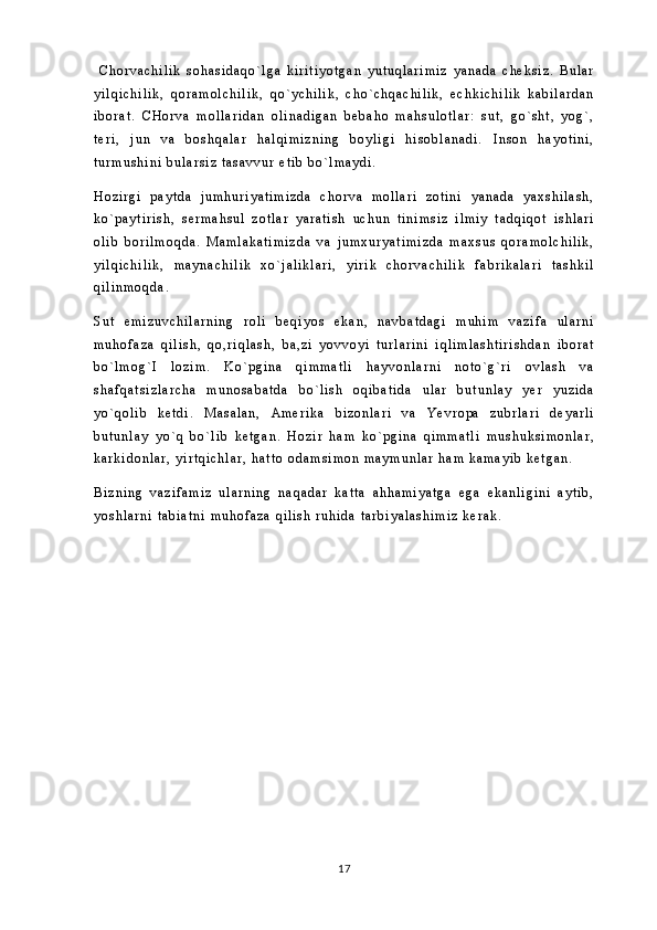   C h o r v a c h i l i k   s o h a s i d a q o ` l g a   k i r i t i y o t g a n   y u t u q l a r i m i z   y a n a d a   c h e k s i z .   B u l a r
y i l q i c h i l i k ,   q o r a m o l c h i l i k ,   q o ` y c h i l i k ,   c h o ` c h q a c h i l i k ,   e c h k i c h i l i k   k a b i l a r d a n
i b o r a t .   C H o r v a   m o l l a r i d a n   o l i n a d i g a n   b e b a h o   m a h s u l o t l a r :   s u t ,   g o ` s h t ,   y o g ` ,
t e r i ,   j u n   v a   b o s h q a l a r   h a l q i m i z n i n g   b o y l i g i   h i s o b l a n a d i .   I n s o n   h a y o t i n i ,
t u r m u s h i n i   b u l a r s i z   t a s a v v u r   e t i b   b o ` l m a y d i .
H o z i r g i   p a y t d a   j u m h u r i y a t i m i z d a   c h o r v a   m o l l a r i   z o t i n i   y a n a d a   y a x s h i l a s h ,
k o ` p a y t i r i s h ,   s e r m a h s u l   z o t l a r   y a r a t i s h   u c h u n   t i n i m s i z   i l m i y   t a d q i q o t   i s h l a r i
o l i b   b o r i l m o q d a .   M a m l a k a t i m i z d a   v a   j u m x u r y a t i m i z d a   m a x s u s   q o r a m o l c h i l i k ,
y i l q i c h i l i k ,   m a y n a c h i l i k   x o ` j a l i k l a r i ,   y i r i k   c h o r v a c h i l i k   f a b r i k a l a r i   t a s h k i l
q i l i n m o q d a .  
S u t   e m i z u v c h i l a r n i n g   r o l i   b e q i y o s   e k a n ,   n a v b a t d a g i   m u h i m   v a z i f a   u l a r n i
m u h o f a z a   q i l i s h ,   q o , r i q l a s h ,   b a , z i   y o v v o y i   t u r l a r i n i   i q l i m l a s h t i r i s h d a n   i b o r a t
b o ` l m o g ` I   l o z i m .   K o ` p g i n a   q i m m a t l i   h a y v o n l a r n i   n o t o ` g ` r i   o v l a s h   v a
s h a f q a t s i z l a r c h a   m u n o s a b a t d a   b o ` l i s h   o q i b a t i d a   u l a r   b u t u n l a y   y e r   y u z i d a
y o ` q o l i b   k e t d i .   M a s a l a n ,   A m e r i k a   b i z o n l a r i   v a   Y e v r o p a   z u b r l a r i   d e y a r l i
b u t u n l a y   y o ` q   b o ` l i b   k e t g a n .   H o z i r   h a m   k o ` p g i n a   q i m m a t l i   m u s h u k s i m o n l a r ,
k a r k i d o n l a r ,   y i r t q i c h l a r ,   h a t t o   o d a m s i m o n   m a y m u n l a r   h a m   k a m a y i b   k e t g a n .
B i z n i n g   v a z i f a m i z   u l a r n i n g   n a q a d a r   k a t t a   a h h a m i y a t g a   e g a   e k a n l i g i n i   a y t i b ,
y o s h l a r n i   t a b i a t n i   m u h o f a z a   q i l i s h   r u h i d a   t a r b i y a l a s h i m i z   k e r a k .            
17 