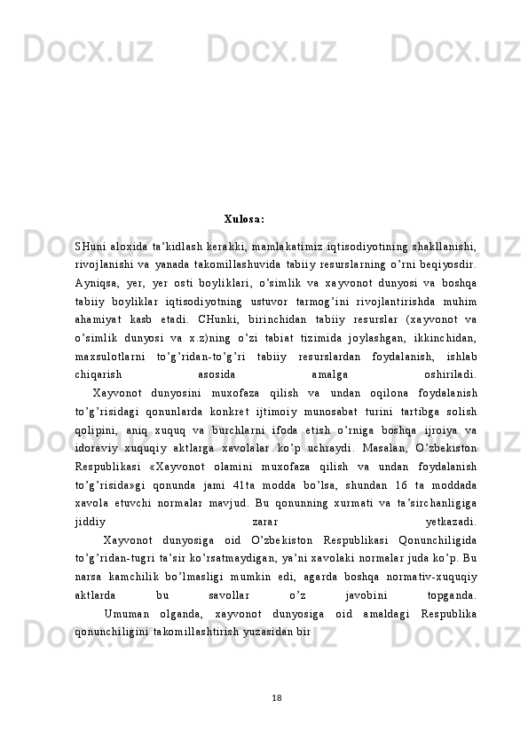            
                                                 
                                                             
             
                                                                                    X u l o s a :
S H u n i   a l o x i d a   t a ’ k i d l a s h   k e r a k k i ,   m a m l a k a t i m i z   i q t i s o d i y o t i n i n g   s h a k l l a n i s h i ,
r i v o j l a n i s h i   v a   y a n a d a   t a k o m i l l a s h u v i d a   t a b i i y   r e s u r s l a r n i n g   o ’ r n i   b e q i y o s d i r .
A y n i q s a ,   y e r ,   y e r   o s t i   b o y l i k l a r i ,   o ’ s i m l i k   v a   x a y v o n o t   d u n y o s i   v a   b o s h q a
t a b i i y   b o y l i k l a r   i q t i s o d i y o t n i n g   u s t u v o r   t a r m o g ’ i n i   r i v o j l a n t i r i s h d a   m u h i m
a h a m i y a t   k a s b   e t a d i .   C H u n k i ,   b i r i n c h i d a n   t a b i i y   r e s u r s l a r   ( x a y v o n o t   v a
o ’ s i m l i k   d u n y o s i   v a   x . z ) n i n g   o ’ z i   t a b i a t   t i z i m i d a   j o y l a s h g a n ,   i k k i n c h i d a n ,
m a x s u l o t l a r n i   t o ’ g ’ r i d a n - t o ’ g ’ r i   t a b i i y   r e s u r s l a r d a n   f o y d a l a n i s h ,   i s h l a b
c h i q a r i s h   a s o s i d a   a m a l g a   o s h i r i l a d i .
          X a y v o n o t   d u n y o s i n i   m u x o f a z a   q i l i s h   v a   u n d a n   o q i l o n a   f o y d a l a n i s h
t o ’ g ’ r i s i d a g i   q o n u n l a r d a   k o n k r e t   i j t i m o i y   m u n o s a b a t   t u r i n i   t a r t i b g a   s o l i s h
q o l i p i n i ,   a n i q   x u q u q   v a   b u r c h l a r n i   i f o d a   e t i s h   o ’ r n i g a   b o s h q a   i j r o i y a   v a
i d o r a v i y   x u q u q i y   a k t l a r g a   x a v o l a l a r   k o ’ p   u c h r a y d i .   M a s a l a n ,   O ’ z b e k i s t o n
R e s p u b l i k a s i   « X a y v o n o t   o l a m i n i   m u x o f a z a   q i l i s h   v a   u n d a n   f o y d a l a n i s h
t o ’ g ’ r i s i d a » g i   q o n u n d a   j a m i   4 1 t a   m o d d a   b o ’ l s a ,   s h u n d a n   1 6   t a   m o d d a d a
x a v o l a   e t u v c h i   n o r m a l a r   m a v j u d .   B u   q o n u n n i n g   x u r m a t i   v a   t a ’ s i r c h a n l i g i g a
j i d d i y   z a r a r   y e t k a z a d i .
            X a y v o n o t   d u n y o s i g a   o i d   O ’ z b e k i s t o n   R e s p u b l i k a s i   Q o n u n c h i l i g i d a
t o ’ g ’ r i d a n - t u g r i   t a ’ s i r   k o ’ r s a t m a y d i g a n ,   y a ’ n i   x a v o l a k i   n o r m a l a r   j u d a   k o ’ p .   B u
n a r s a   k a m c h i l i k   b o ’ l m a s l i g i   m u m k i n   e d i ,   a g a r d a   b o s h q a   n o r m a t i v - x u q u q i y
a k t l a r d a   b u   s a v o l l a r   o ’ z   j a v o b i n i   t o p g a n d a .
            U m u m a n   o l g a n d a ,   x a y v o n o t   d u n y o s i g a   o i d   a m a l d a g i   R e s p u b l i k a
q o n u n c h i l i g i n i   t a k o m i l l a s h t i r i s h   y u z a s i d a n   b i r  
18 