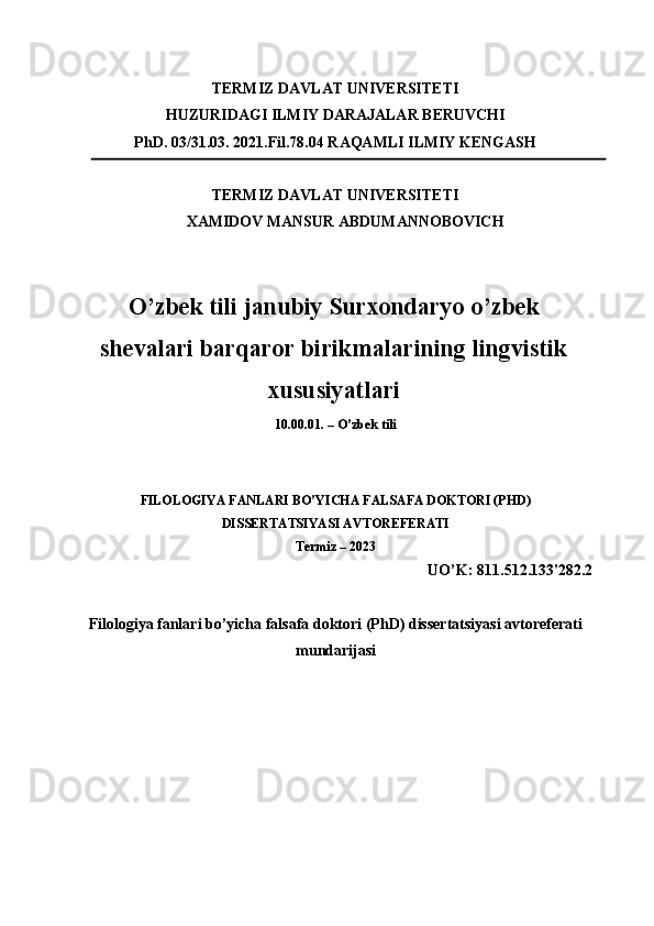 TERMIZ DAVLAT UNIVERSITETI 
HUZURIDAGI ILMIY DARAJALAR BERUVCHI  
PhD. 03/31.03. 2021.Fil.78.04 RAQAMLI ILMIY KENGASH 
TERMIZ DAVLAT UNIVERSITETI 
XAMIDOV MANSUR ABDUMANNOBOVICH 
O’zbek tili janubiy Surxondaryo o’zbek
shevalari barqaror birikmalarining lingvistik
xususiyatlari
10.00.01. – O’zbek tili 
 
 
FILOLOGIYA FANLARI BO’YICHA FALSAFA DOKTORI (PHD) 
DISSERTATSIYASI AVTOREFERATI 
Termiz – 2023 
UO’K: 811.512.133'282.2 
 
Filologiya fanlari bo’yicha falsafa doktori (PhD) dissertatsiyasi avtoreferati
mundarijasi  