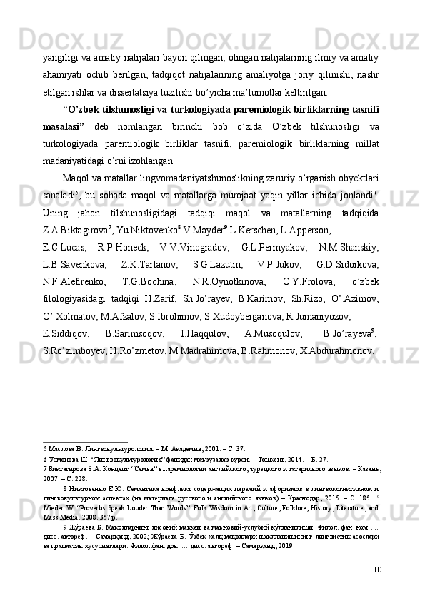 yangiligi va amaliy natijalari bayon qilingan, olingan natijalarning ilmiy va amaliy
ahamiyati   ochib   berilgan,   tadqiqot   natijalarining   amaliyotga   joriy   qilinishi,   nashr
etilgan ishlar va dissertatsiya tuzilishi bo’yicha ma’lumotlar keltirilgan. 
“O’zbek tilshunosligi va turkologiyada paremiologik birliklarning tasnifi
masalasi”   deb   nomlangan   birinchi   bob   o’zida   O’zbek   tilshunosligi   va
turkologiyada   paremiologik   birliklar   tasnifi,   paremiologik   birliklarning   millat
madaniyatidagi o’rni izohlangan. 
Maqol va matallar lingvomadaniyatshunoslikning zaruriy o’rganish obyektlari
sanaladi 5
,   bu   sohada   maqol   va   matallarga   murojaat   yaqin   yillar   ichida   jonlandi 6
.
Uning   jahon   tilshunosligidagi   tadqiqi   maqol   va   matallarning   tadqiqida
Z.A.Biktagirova 7
, Yu.Niktovenko 8
 V.Mayder 9
 L.Kerschen, L.Apperson, 
E.C.Lucas,   R.P.Honeck,   V.V.Vinogradov,   G.L.Permyakov,   N.M.Shanskiy,
L.B.Savenkova,   Z.K.Tarlanov,   S.G.Lazutin,   V.P.Jukov,   G.D.Sidorkova,
N.F.Alefirenko,   T.G.Bochina,   N.R.Oynotkinova,   O.Y.Frolova;   o’zbek
filologiyasidagi   tadqiqi   H.Zarif,   Sh.Jo’rayev,   B.Karimov,   Sh.Rizo,   O’.Azimov,
O’.Xolmatov, M.Afzalov, S.Ibrohimov, S.Xudoyberganova, R.Jumaniyozov, 
E.Siddiqov,  B.Sarimsoqov,  I.Haqqulov,  A.Musoqulov,  B.Jo’rayeva 9
, 
S.Ro’zimboyev, H.Ro’zmetov, M.Madrahimova, B.Rahmonov, X.Abdurahmonov, 
5  Маслова В. Лингвокультурология. – М. Академия, 2001. – С. 37.  
6  Усмонова Ш. “Лингвокультурология” фанидан маърузалар курси. – Тошкент, 2014. – Б. 27.  
7  Биктагирова З.А. Концепт “Семья” в паремиологии английского, турецкого и татариского языков. – Казань,
2007. – С. 228.  
8   Никтовенко   Е.Ю.   Семантика   конфликт   содержащих   паремий   и   афоризмов   в   лингвокогнитивном   и
лингвокультурном   аспектах   (на   материале   русского   и   английского   языков)   –   Краснодар,   2015.   –   С.   185.     9
Mieder W. “Proverbs Speak Louder Than Words”: Folk Wisdom in Art, Culture, Folklore, History, Literature, and
Mass Media. 2008. 357 p. 
9   Жўраева   Б .  Мақолларнинг   лисоний   мавқеи   ва   маъновий - услубий   қўлланилиши :  Филол .  фан .  ном  . ...
дисс .   автореф . –   Самарқанд , 2002;   Жўраева   Б .   Ўзбек   халқ   мақоллари   шаклланишининг   лингвистик   асослари
ва   пр a гматик   хусусиятлари :  Филол . фан .  док . …  дисс .  автореф . –  Самарқанд , 2019.  
10 