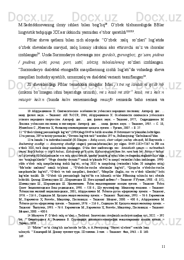 M.Sadriddinovaning   ilmiy   ishlari   bilan   bog’liq 10
.   O’zbek   tilshunosligida   BBlar
lingvistik tadqiqiga XX asr ikkinchi yarmidan e’tibor qaratildi 11 12 13
.  
PBlar   sheva   qatlami   bilan   zich   aloqada:   “O’zbek     xalq     so’zlari”   lug’atida
o’zbek   shevalarida   mavjud,   xalq   lisoniy   idrokini   aks   ettiruvchi   so’z   va   iboralar
izohlangan 14
. Unda Surxondaryo shevasiga xos:   gurdoli ,  gurungboz, go’sam, pidina
/   pudina,   poki,   pona,   pori,   satil,   sibiziq,   tebalashmoq   so’zlari   izohlangan .
“Surxondaryo   dialektal-etnografik   maqollarining   izohli   lug’ati”da   vohadagi   sheva
maqollari hududiy ajratilib, umumxalq va dialektal varianti tasniflangan 14
.  
JS   shevalaridagi   PBlar   tematikasi   rangdor.   Mas.,   i:tni:ng   l ӓ h ӓ di:ni   q ї :di:rib
(imkoni  bo’lmagan  ishni  bajarishga   urinish);   mi:s   kas ӓ   mi:st ӓ r 15
  kas ӓ ,  mi:s   keli:n
misopir   keli:n   (bunda   kelin   sememasidagi   musofir   semasida   baho   semasi   va
10   Абдураҳмонов   Х.   Синтаксические   особенности   узбекских   народных   пословиц:   Автореф.   дис.   ...
канд.   филол.   наук.   –   Ташкент:   АН   УзССР,   1964;   Абдураҳмонов   Х.   Особенности   синтаксиса   узбекского
устного   народного   творчества:   Автореф.   дис.   ...   док.   филол.   наук.   –   Ташкент,   1977;     Садриддинова   М.
Лексика   узбекских   пословиц   и   поговорок:   Автореф.   дис.   ...   канд.   филол.   наук.   –   Ташкент,   1985.   –   С.   18;
Рўзимбоев С., Рўзметов Ҳ. Фольклор атамаларининг қисқача луғати. – Урганч, 2007. – Б. 27. 
11  “O‘zbek tilining paremiologik lug‘ati” (1984)dagi 8449 ta birlik orasidan N.Ostroumov to‘plamidan keltirilgan 
12  ta parema; 289 ta tarixiy paremalar, “Devonu lug‘otit-turk” asaridan 197 ta, Gulhaniyning “Zarbulmasal”idan 
13  ta hamda 2 ta individual-muallif (H.Olimjon –  Baliq suvsiz, shoir xalqsiz yashay olmaydi ; M.Shayxzoda –
Basharning   ozodligi   —   dunyoning   obodligi   singari)   parema(aforizm)lari   joy   olgan.   8449-1182=7267   ta   PB   esa
o‘zbek   XOI,   turli   ilmiy   manbalardan   jamlangan.   O‘sha   davr   mafkurasiga   xos:   Sotsialistik   zamon   —   mehnatkash
omon; Bog‘li kolxoz — yog‘li kolxoz; Kolxozning qo‘li uzun; Kolxozning joni ham bir, noni ham bir; Paxta — kolxoz
ro‘zg‘orining fili  kabi paremalar esa xalq qaysi davrda, qanday jamiyat g‘oyasi bilan yashaganini anglatuvchi o‘ziga
xos “aniqlagichlardir”. “Nega shunday deymiz?”  nomli to‘plamda 942 ta maqol variantlari  bilan izohlangan. 1990-
yilda   o‘zbek   xalq   maqollarining   izohli   lug‘ati,   so‘ng   2032   ta   maqolning   (variantlari   bilan   20   mingdan   ortiq)
“Ma’nolar   mahzani”   nomli   to‘plami   ,   “O‘zbekcha-ruscha   aforizmlar   lug‘ati”,   “Qisqacha   o‘zbekcha-ruscha
maqolmatallar   lug‘ati”,   “O‘zbek   va   turk   maqollari,   iboralari”,   “Maqollar   (Ingliz,   rus   va   o‘zbek   tillarida)”   kabi
lug‘atlar   tuzildi.   Ilk   “O‘zbek   tili   paremiologik   lug‘ati”da   esa   hikmatli   so‘zlar   PBlarning   uchinchi   turi   sifatida
keltirildi. Qarang:  Шомақсудов   Ш .,  Шораҳмедов   Ш .  Нега   шундай   деймиз ? –  Тошкент :  Ғ . Ғулом , 1988. – Б . 352;
Шомақсудов   Ш .,   Шораҳмедов   Ш .   Ҳикматнома :   Ўзбек   мақолларининг   изоҳли   луғати .   –   Тошкент :   Ўзбек
Совет   Энциклопедияси   Бош   редакцияси ,   1990.   –   528   б .;   Шу   муаллифлар .   Маънолар   маҳзани .   –   Тошкент :
Ўзбекистон   миллий   энциклопедияси , 2001;   Абдурахимов   М .   Ўзбекча - русча   афоризмлар   луғати . –   Тошкент ,
1976. – 216  б .;  Содиқова   М .  Қисқача   мақол - маталлар   луғати . –  Тошкент :  Ўқитувчи , 1993. – 76  б .  Караматова
М .,   Караматов   Ҳ .   Provebs,   Мақоллар ,   Пословицы .   –   Тошкент :   Меҳнат ,   2000.   –   400   б .;   Абдурахимов   М .
Ўзбекча - русча   афоризмлар   луғати . –  Тошкент , 1976. – 216  б .;  Содиқова   М .  Қисқача   мақол - маталлар   луғати . –
Тошкент :   Ўқитувчи , 1993. – 76   б .   Караматова   М .,   Караматов   Ҳ . Provebs,   Мақоллар ,   Пословицы . –   Тошкент :
Меҳнат , 2000. – 400  б . 
14   Musayeva F. O‘zbek xalq so‘zlari –   Т oshkent: Innovatsion rivojlanish nashriyot-matbaa uyi, 2022. – 392
bet.   14
  Омонтурдиев   А .,   Раҳмонов   Б .   Сурхондарё   диалектал - этнографик   мақолларининг   изоҳли   луғати .   –
Термиз , 2019. 
15   “Mistar”   so‘zi   chizg‘ich   ma’nosida   bo‘lib,   u   A.Navoiyning   “Hayrat   ul-abror”   asarida   ham
uchraydi.  16
 Кошғарий М. Девону луғотит турк. III томлик. 3-том.  – Тошкент: Фан, 1963. – Б. 168-
169.  
11 