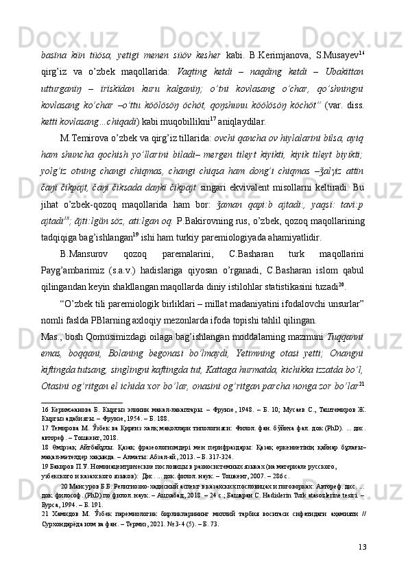 basïna   kün   tüösa,   yetigi   menen   süöv   kesher   kabi.   B.Kerimjanova,   S.Musayev 16
qirg’iz   va   o’zbek   maqollarida:   Vaqting   ketdi   –   naqding   ketdi   –   Ubakïttan
utturganïŋ   –   ïrïskïdan   kuru   kalganïŋ;   o’tni   kovlasang   o’char,   qo’shningni
kovlasang   ko’char   –o’ttu   köölösöŋ   öchöt,   qoŋshunu   köölösöŋ   köchöt”   (var.   diss.
ketti kovlasang…chiqadi ) kabi muqobillikni 17
 aniqlaydilar.  
M.Temirova o’zbek va qirg’iz tillarida:  ovchi qancha ov hiylalarini bilsa, ayiq
ham   shuncha   qochish   yo’llarini   biladi–   mergen   tileyt   kiyikti,   kiyik   tileyt   biyikti;
yolg’iz   otning   changi   chiqmas,   changi   chiqsa   ham   dong’i   chiqmas   – alǯ γ ïz   attïn
čaŋï   čïkpajt,   čaŋï   čïksada   daŋkï   čïkpajt   singari   ekvivalent   misollarni   keltiradi.   Bu
jihat   o’zbek-qozoq   maqollarida   ham   bor:   aman   qapi:b   ajtadi:,   yaqsï:   tavï:p	
ǯ
ajtadi 18
; ājti:lg ӓ n söz, ati:lgan oq.   P.Bakirovning rus, o’zbek, qozoq maqollarining
tadqiqiga bag’ishlangan 19
 ishi ham turkiy paremiologiyada ahamiyatlidir.  
B.Mansurov   qozoq   paremalarini,   C.Basharan   turk   maqollarini
Payg’ambarimiz   (s.a.v.)   hadislariga   qiyosan   o’rganadi,   C.Basharan   islom   qabul
qilingandan keyin shakllangan maqollarda diniy istilohlar statistikasini tuzadi 20
.  
“O’zbek tili paremiologik birliklari – millat madaniyatini ifodalovchi unsurlar”
nomli faslda PBlarning axloqiy mezonlarda ifoda topishi tahlil qilingan. 
Mas., bosh Qomusimizdagi oilaga bag’ishlangan moddalarning mazmuni  Tuqqanni
emas,   boqqani,   Bolaning   begonasi   bo’lmaydi,   Yetimning   otasi   yetti;   Onangni
kiftingda tutsang, singlingni kaftingda tut,   Kattaga hurmatda, kichikka izzatda bo’l,
Otasini og’ritgan el ichida xor bo’lar, onasini og’ritgan parcha nonga zor bo’lar 21
16   Керимжанова   Б.   Кыргыз   элинин   макал-лакаптары.   –   Фрунзе,   1948.   –   Б.   10;   Мусаев   С.,   Таштемиров   Ж.
Кыргыз адабияты. – Фрунзе, 1954. – Б. 188.  
17   Темирова   М.   Ўзбек   ва   Қирғиз   халқ   мақоллари   типологияси:   Филол.   фан.   бўйича   фал.   док   (PhD).   ...   дис.
автореф. – Тошкент, 2018. 
18   Өмiрзақ   Айтбайұлы.   Қазақ   фразеологизмдері   мен   перифраздары:   Қазақ   өркениетінің   қайнар   бұлағы–
мақал-мəтелдер хақында. – Алматы: Абзал-ай, 2013. – Б. 317-324.  
19  Бакиров П.У. Номинацентрические пословицы в разносистемных языках (на материале русского,  
узбекского и казахского языков):  Дис. ... док. филол. наук. – Тошкент, 2007. – 286 с. 
20  Мансуров Б.Б. Религиозно-хадисный аспект в казахских пословицах и поговорках: Автореф. дис. ...
док. философ. (PhD) по филол. наук. – Ашхабад, 2018. – 24 с.; Башаран С. Hadislerin Turk аtasozlerine tesiri. –
Бурса, 1994. – Б. 191. 
21   Хамидов   М.   Ўзбек   паремиологик   бирликларининг   миллий   тарбия   воситаси   сифатидаги   аҳамияти   //
Сурхондарёда илм ва фан. – Термиз, 2021. № 3-4 (5). – Б. 73.  
13 