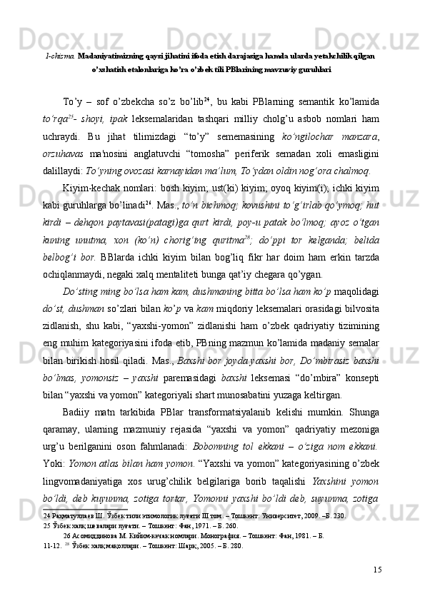 1-chizma.  Madaniyatimizning qaysi jihatini ifoda etish darajasiga hamda ularda yetakchilik qilgan 
o ’ xshatish   etalonlariga   ko ’ ra   o ’ zbek   tili   PBlarining   mavzuviy   guruhlari  
 
To ’ y   –   sof   o ’ zbekcha   so ’ z   bo ’ lib 24
,   bu   kabi   PBlarning   semantik   ko ’ lamida
to ’ rqa 25
-   shoyi ,   ipak   leksemalaridan   tashqari   milliy   cholg ’ u   asbob   nomlari   ham
uchraydi .   Bu   jihat   tilimizdagi   “ to ’ y ”   sememasining   ko ’ ngilochar   manzara ,
orzuhavas   ma ' nosini   anglatuvchi   “ tomosha ”   periferik   semadan   xoli   emasligini
dalillaydi :  To ’ yning   ovozasi   karnayidan   ma ’ lum ,  To ’ ydan   oldin   nog ’ ora   chalmoq .  
Kiyim - kechak   nomlari :   bosh   kiyim ;   ust ( ki )   kiyim ;   oyoq   kiyim ( i );   ichki   kiyim
kabi   guruhlarga   bo ’ linadi 26
.  Mas .,  to ’ n   bichmoq ;   kovushini   to ’ g ’ irlab   qo ’ ymoq ;   hut
kirdi   –   dehqon   paytavasi ( patagi ) ga   qurt   kirdi ,   poy - u   patak   bo ’ lmoq ;   ayoz   o ’ tgan
kuning   unutma ,   xon   ( ko ’ n )   chorig ’ ing   quritma 28
;   do ’ ppi   tor   kelganda ;   belida
belbog ’ i   bor .   BBlarda   ichki   kiyim   bilan   bog ’ liq   fikr   har   doim   ham   erkin   tarzda
ochiqlanmaydi ,  negaki   xalq   mentaliteti   bunga   qat ’ iy   chegara   qo ’ ygan .  
Do ’ sting   ming   bo ’ lsa   ham   kam ,  dushmaning   bitta   bo ’ lsa   ham   ko ’ p   maqolidagi
do ’ st ,  dushman   so ’ zlari   bilan   ko ’ p   va   kam   miqdoriy   leksemalari   orasidagi   bilvosita
zidlanish ,   shu   kabi ,   “ yaxshi - yomon ”   zidlanishi   ham   o ’ zbek   qadriyatiy   tizimining
eng   muhim   kategoriyasini   ifoda   etib ,   PBning   mazmun   ko ’ lamida   madaniy   semalar
bilan   birikish   hosil   qiladi .   Mas .,   Baxshi   bor   joyda   yaxshi   bor ,   Do ’ mbirasiz   baxshi
bo ’ lmas ,   yomonsiz   –   yaxshi   paremasidagi   baxshi   leksemasi   “ do ’ mbira ”   konsepti
bilan  “ yaxshi   va   yomon ”   kategoriyali   shart   munosabatini   yuzaga   keltirgan .  
Badiiy   matn   tarkibida   PBlar   transformatsiyalanib   kelishi   mumkin.   Shunga
qaramay,   ularning   mazmuniy   rejasida   “yaxshi   va   yomon”   qadriyatiy   mezoniga
urg’u   berilganini   oson   fahmlanadi:   Bobomning   tol   ekkani   –   o’ziga   nom   ekkani.
Yoki:   Yomon atlas bilan ham yomon . “Yaxshi va yomon” kategoriyasining o’zbek
lingvomadaniyatiga   xos   urug’chilik   belgilariga   borib   taqalishi   Yaxshini   yomon
bo’ldi,   deb   kuyunma,   zotiga   tortar,   Yomonni   yaxshi   bo’ldi   deb,   suyunma,   zotiga
24  Раҳматуллаев Ш. Ўзбек тили этимологик луғати III том. – Тошкент: Университет, 2009. –Б. 230. 
25  Ўзбек халқ шевалари луғати. – Тошкент: Фан, 1971. – Б. 260.  
26  Асомиддинова М. Кийим-кечак номлари. Монография. – Тошкент: Фан, 1981. – Б. 
11-12.   28
 Ўзбек халқ мақоллари. – Тошкент: Шарқ, 2005. – Б. 280. 
15