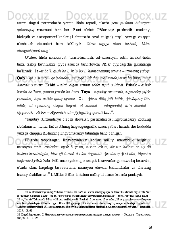 tortar   singari   paremalarda   yorqin   ifoda   topadi,   ularda   yetti   pushtini   bilmagan
qulmarquq   mazmuni   ham   bor.   Buni   o’zbek   PBlaridagi   predmetli,   madaniy,
biologik   va   antropomorf   kodlar   (1-chizmada   qayd   etilgan)   orqali   yuzaga   chiqqan
o’xshatish   etalonlari   ham   dalillaydi:   Olma   tagiga   olma   tushadi,   Ustoz
otangdek(dan) ulug’ .  
O’zbek   tilida   munosabat,   turish-turmush,   xil-xususiyat,   odat,   harakat-holat
tarzi,   tashqi   ko’rinishni   qiyos   asosida   tasvirlovchi   PBlar   quyidagicha   guruhlarga
bo’linadi:    It   – it bo’l, qush bo’l, ko’p bo’l; hamsoyamniŋ tavo γ ï – itimning yalo γ ï.
Qo’y  –  qo’y semizi – qo’ychidan; ming qo’ylik (boy ma’nosida) etsiz bo’lmas, ming
daraxtli   o’tinsiz.   Echki   –   tilab   olgan   erimni   echki   tepib   o’ldirdi.   Eshak   –   eshak
baxshi bo’lmas, yomon yaxshi bo’lmas.   Tuya   –  tuyaday qiz uzatib, tugmaday ja(i)z
yemadim;   tuya   ustida   qatiq   uyimas.   Ot   –   örǯ γ a   āttïŋ   jöli   bölār,   örtāqiniŋ   šöri	ǯ
bölār;   ot   egasining   rizqini   tilaydi;   ot   kimniki   –   minganniki,   to’n   kimniki   –
kiyganniki; oti bor – Alpomish, ot – j(y)igitting qanoti  kabi 27
.  
“Janubiy  Surxondaryo  o’zbek  shevalari  paremalarida lingvomadaniy  kodning
ifodalanishi” nomli faslda JSning lingvogeografik xususiyatlari hamda shu hududda
yuzaga chiqqan BBlarning lingvomadaniy tabiatiga baho berilgan. 
PBlarda   voqelangan   lingvomadaniy   kodlar   milliy   mansublik   belgisini
namoyon   etadi:   atälädän   süjäk   čï: γ ï:ptï;   tüssi:z   aši:m,   dossi:z   bāšim;   öz   üji:d ӓ
keskan   kesalm ӓ g ӓ n,   bira:g ӓ   ü:mač   ü:i:šni   örgatibti;   ezz	
ǯ ӓ ni: η   i:zi:d	ǯ ӓ n,   tā γ ani: η
toq ї rrda γ i yāxši  kabi. MK insoniyatning arxetipik tasavvurlariga muvofiq keluvchi,
o’zida   olam   haqidagi   tasavvurlarni   namoyon   etuvchi   tushunchalar   va   ularning
lisoniy shakllaridir. 28
 LMKlar BBlar tarkibini milliy til atmosferasida jamlaydi. 
27   A.Omonturdiyevning “Chorvachilikka oid so‘z va atamalarning qisqacha tematik evfemik lug‘ati”da “ot”
so‘zi bilan aloqador PBlar – 66 ta, “qo‘y-qo‘zi va qora mol” mavzusidagi paremalar – 46 ta, “it” leksemali PBlar –
26 ta, “xo‘tik” leksemali BBlar – 23 tani tashkil etadi. Shu kabi 21 ta tuya, 12 ta echki, 27 ta yirtqich yovvoyi hayvon
nomlari  qatnashgan PBlar berilgan.   Olim  300 ga yaqin chorva  nomlari  bilan bog‘liq maqollar  borligini qayd etadi.
Qarang:  Омонтурдиев   А .  Чорвачиликка   оид   сўз   ва   атамаларнинг   қисқача   тематик   эвфемик   луғати . –  Тошкент ,
2015. –  Б . 61. 
28  Худойберганова Д. Лингвокультурология терминларининг қисқача изоҳли луғати. – Тошкент: Туронзамин 
зиё, 2015. – Б. 29.  
16 