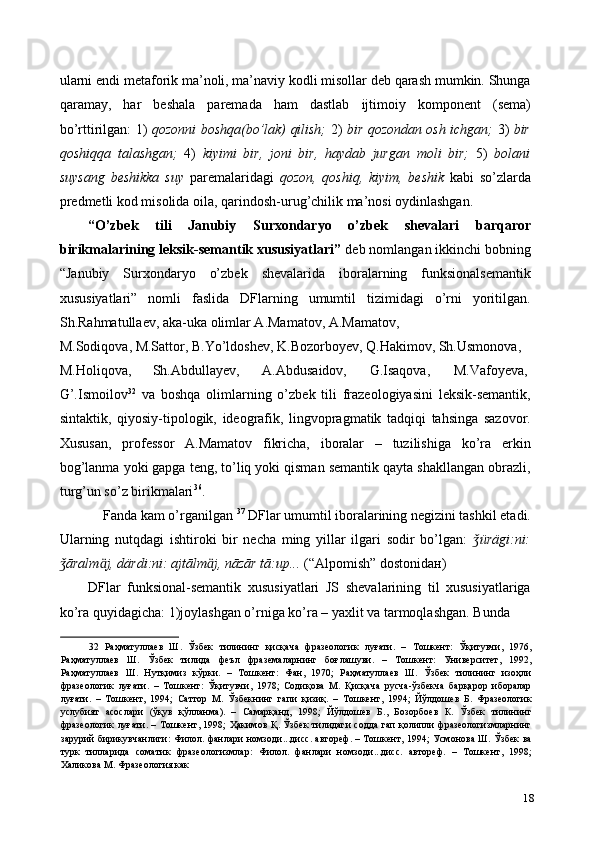 ularni endi metaforik ma’noli, ma’naviy kodli misollar deb qarash mumkin. Shunga
qaramay,   har   beshala   paremada   ham   dastlab   ijtimoiy   komponent   (sema)
bo’rttirilgan: 1)   qozonni boshqa(bo’lak) qilish;   2)   bir qozondan osh ichgan;   3)   bir
qoshiqqa   talashgan;   4)   kiyimi   bir,   joni   bir,   haydab   jurgan   moli   bir;   5)   bolani
suysang   beshikka   suy   paremalaridagi   qozon,   qoshiq,   kiyim,   beshik   kabi   so’zlarda
predmetli kod misolida oila, qarindosh-urug’chilik ma’nosi oydinlashgan.  
“O’zbek   tili   Janubiy   Surxondaryo   o’zbek   shevalari   barqaror
birikmalarining leksik-semantik xususiyatlari”  deb nomlangan ikkinchi bobning
“Janubiy   Surxondaryo   o’zbek   shevalarida   iboralarning   funksionalsemantik
xususiyatlari”   nomli   faslida   DFlarning   umumtil   tizimidagi   o’rni   yoritilgan.
Sh.Rahmatullaev, aka-uka olimlar A.Mamatov, A.Mamatov, 
M.Sodiqova, M.Sattor, B.Yo’ldoshev, K.Bozorboyev, Q.Hakimov, Sh.Usmonova, 
M.Holiqova,  Sh.Abdullayev,  A.Abdusaidov,  G.Isaqova,  M.Vafoyeva, 
G’.Ismoilov 32
  va   boshqa   olimlarning   o’zbek   tili   frazeologiyasini   leksik-semantik,
sintaktik,   qiyosiy-tipologik,   ideografik,   lingvopragmatik   tadqiqi   tahsinga   sazovor.
Xususan,   professor   A.Mamatov   fikricha,   iboralar   –   tuzilishiga   ko’ra   erkin
bog’lanma yoki gapga teng, to’liq yoki qisman semantik qayta shakllangan obrazli,
turg’un so’z birikmalari 36
. 
Fanda kam o’rganilgan  37
 DFlar umumtil iboralarining negizini tashkil etadi. 
Ularning   nutqdagi   ishtiroki   bir   necha   ming   yillar   ilgari   sodir   bo’lgan:   ürägi:ni:ǯ
āralm	
ǯ ӓ j, därdi:ni: ajtālm ӓ j, nāzār tā:up...  (“Alpomish” dostonida н )  
DFlar   funksional-semantik   xususiyatlari   JS   shevalarining   til   xususiyatlariga
ko’ra quyidagicha: 1)joylashgan o’rniga ko’ra – yaxlit va tarmoqlashgan. Bunda 
32   Раҳматуллаев   Ш .   Ўзбек   тилининг   қисқача   фразеологик   луғати .   –   Тошкент :   Ўқитувчи ,   1976,
Раҳматуллаев   Ш .   Ўзбек   тилида   феъл   фраземаларнинг   боғлашуви .   –   Тошкент :   Университет ,   1992,
Раҳматуллаев   Ш .   Нутқимиз   кўрки .   –   Тошкент :   Фан ,   1970;   Раҳматуллаев   Ш .   Ўзбек   тилининг   изоҳли
фразеологик   луғати .   –   Тошкент :   Ўқитувчи ,   1978;   Содиқова   М .   Қисқача   русча - ўзбекча   барқарор   иборалар
луғати .   –   Тошкент ,   1994;   Саттор   М .   Ўзбекнинг   гапи   қизиқ .   –   Тошкент ,   1994;   Йўлдошев   Б .   Фразеологик
услубият   асослари   ( ўқув   қўлланма ).   –   Самарқанд ,   1998;   Йўлдошев   Б .,   Бозорбоев   К .   Ўзбек   тилининг
фразеологик   луғати . –   Тошкент , 1998;   Ҳакимов   Қ .   Ўзбек   тилидаги   содда   гап   қолипли   фразеологизмларнинг
зарурий   бирикувчанлиги :   Филол .   фанлари   номзоди ... дисс .   автореф . –   Тошкент , 1994;   Усмонова   Ш .   Ўзбек   ва
турк   тилларида   соматик   фразеологизмлар :   Филол .   фанлари   номзоди ... дисс .   автореф .   –   Тошкент ,   1998;
Халикова   М .  Фразеология   как  
18 