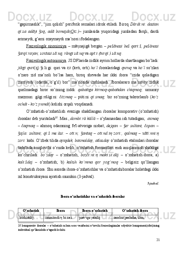 “gapirmaslik”, “jim qolish” periferik semalari idrok etiladi. Biroq  D ӓ rdi:ni:   dastan
q ї :sa   adā γ i   oqǯ ,   adā   bomajdi(Qiz.)–   jumlasida   yuqoridagi   jumladan   farqli,   dardi
arimaydi, g’ami ozaymaydi ma’nosi ifodalangan.  
Frazeologik   sinonimiya   –   mā η najigā   bergän   –   pešānasi   beš   qari:š,   peš ӓ nasi
arq	
ǯ ї :ra γ an;   soxtasi sā:uq, r ӓ ngi sā:uq  va  apt:i (turq ї :) sā:uq .  
Frazeologik antonimiya . JS DFlarida zidlik ayrim hollarda shartlangan bo’ladi:
jiligi quri (q)  i:li:gi: quri va  	
ǯ izi   (keti, orti)   ho’l   iboralaridagi   quruq   va   ho’l   so’zlari
o’zaro   zid   ma’noli   bo’lsa   ham,   biroq   shevada   har   ikki   ibora   “izida   qoladigan
zurriyodi   (odatda,   o’g’il)   bor”   ma’nosida   izohlanadi.   Iboralararo   ma’noviy   zidlik
qurilmadagi   biror   so’zning   ziddi:   qabatiga   kirmoq-qabatidan   chiqmoq;   umumiy
mazmun:   g ӓ gi:rd ӓ gi:ni:   čözmaq   –   püti:ni   q ї :smaq;   bir   so’zning   takrorlanib   ( ko’z
ochdi - ko’z yumdi ) kelishi orqali voqelanadi.  
O’xshatish-o’xshatilish   evaziga   shakllangan   iboralar   komporativ   (o’xshatish)
iboralar deb yuritaladi 35
. Mas.,  dombi:r ӓ  k ӓ ll ӓ   – o’ylamasdan ish tutadigan;   axmaq
–   čaqmaq   –   ahmoq   odamning   fe'l-atvoriga   nisbat;   dejqan   –   er   sultani,   čopan   –	
ǯ
ajla:   sultani;   q	
ǯ ї :š   me: ӓ si:   –   oti:n;   antaq   –   oti:nd:i	ǯ η   zori:,   qalmaq   –   xāt ї :nni: η
zori:  kabi. O’zbek tilida  ayiqdek, baxmalday,   atlasday  o’xshatish etalonlari iboralar
tarkibida aniqlovchi o’rnida kelib, o’xshatish formantlari endi aniqlanmish shakliga
ko’chiriladi:   bo’zday   –   o’xshatish,   bozči:ni: η   maki:si:d ӓ j   –   o’xshatish-ibora;   a)
kali:šdaj   –   o’xshatish;   b)   kalish   ko’mma   qor   yog’moq   –   belgisiz   qo’llangan
o’xshatish ibora. Shu asosda ibora-o’xshatishlar va o’xshatishiboralar holatdagi ikki
xil konstruksiyani ajratish mumkin (3-jadval). 
3-jadval . 
 
Ibora-o’xshatishlar va o’xshatish-iboralar   
 
O’xshatish  Ibora  Ibora-o’xshatish  O’xshatish-ibora 
b rk šd j 	
ӓ ӓ ӓ mm mdi:η bi:za:i 	ӓ ӓ joav qu:γand j  	ӓ zambir(pashsha, ilon, 
35   komporativ  iboralar  –  o‘xshatish uchun  asos  vazifasini  o‘tovchi  frazeologizmlar   adyektiv komponent(sifat)ining
individual qo‘llanishda o‘zgarib kelishi 
21 