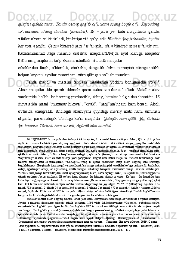 qiliqlisi qishda tuvar; Tondir osang qog’ib o(l), xotin osang boqib o(l); Kuyovding
xo’rdasidan,   ulding   durdasi   (juvindisi);   Er   –   jorti   pir   kabi   maqollarda   gender
sifatlar o’zaro solishtiriladi, bir-biriga zid qo’yiladi:  Hün ӓ ri:  oq jerkakdǯ ӓ n, i:jn ӓ si
bār xot ї :n jaxši:; Q ї :zi η  k ӓ tt ӓ rs ӓ  q ї :z ї :l ti:li:ngdi:, uli: η  k ӓ tt ӓ rs ӓ  üzün ti:li: η di: ti:j.
Kuzatishlarimiz   JSga   mansub   dialektal   maqollar(DM)da   ayol   kishiga   aloqador
BBlarning miqdoran ko’p ekanini isbotladi. Bu toifa maqollar 
erkaklardan   farqli,   o’ktamlik,   cho’rslik,   dangallik   fe'lini   namoyish   etishga   intilib
kelgan kayvoni ayollar tomonidan ixtiro qilingan bo’lishi mumkin. 
Fanda   maqol   va   matalni   farqlash   masalasiga   yechim   berilganicha   yo’q 36
.
Aksar maqollar ikki qismli, ikkinchi qismi xulosadan iborat bo’ladi. Matallar atov
xarakterida   bo’lib,   hodisaning   predmetlik,   sifatiy,   harakat   belgisidan   iboratdir.   JS
shevalarida   matal   “muxtasar   hikoya”,   “ertak”,   “naql”ma’nosini   ham   beradi.   Aholi
o’rtasida   etnografik,   etnologik   ahamiyatli   quyidagi   she’riy   matn   ham,   umuman
olganda,   paremiologik   tabiatiga   ko’ra   maqoldir:   Qata γ ān   ham   qātt ї :   āj,   Ortada	
ǯ
uz bomasa. Tārtuvli ham zor edi, Ag	
ǯ ӓ rd ӓ  k ӓ m bom ӓ s ӓ .  
36   “S ДЭМИЛ ”   da   maqollardan   tashqari   44   ta   aytim,   3   ta   matal   ham   kiritilgan.   Mas.,   Qïz   –   qï:li: γ ï:dan
süjdi:rädi   hamda   kechiktirilgan   ish,   vaqt   ma’nosini   ifoda   etuvchi   ötk ӓ n   i:škä   sālāvāt   singari   maqollar   matal   deb
izohlangan. Lug‘atda faqat DMlarga nisbat berilgan bo‘lsa ham, mualliflar ayrim BBlar izohida “aytim” deb täziniki
tām äylängünča, öydiki to‘pälän, Qārrï öjnäsä qijomat, Qul jursä ensäsidän belgi:li,  ijan – turišing zijan, tülki iniga	
ǯ
qārāb   ülisa   qotir   böladi,   “o‘lim   –   haq”   mazmunidagi   üji η da   neča   ānsan,   bi:r-bi:ri:	
ǯ ηη a   meymans ӓ n   kabilarni   esa
“topishmoq”   sifatida   sharhlab   xatoliklarga   yo‘l   qo‘yganlar.   Lug‘at   mualliflari   maqol   va   matalni   tasniflashga   doir
maxsus   tamoyillarni   keltirmaydilar.   “CSAQTEL”ning   II   qismi   chorvador   nutqi   bilan   bog‘liq   DM   sharhiga
bag‘ishlangan . Bu qismda ham maqol va matallarni farqlashga doir prinsipial xatoliklar ko‘zga tashlanadi. Jumladan,
otday,   egarlangan   otday,   ot   o‘ynatmoq,   mulla   mingan   eshakday   barqaror   birikmalari   maqol   sifatida   izohlangan.
“O‘zbek  xalq maqollari”(2005)dan Ovul aylog‘i(aylanasi) bilan, bo‘ta taylog‘i bilan; Balaq(ishton, shimning pocha
qismi)   turilmay,   baliq   tutilmas;   El   to‘ysa   ham   elomon   (ho‘kizning   shoxi)   to‘ymas;   Ko‘zga   –   ko‘kanak(ko‘zga
tushadigan oq), oyoqqa – tikanak; So‘z ma’quldan oshmas, Devor – sarxoldan; Yiqilganning ustiga yulduruq (tepki)
kabi   424   ta   ma’nosi   notanish   bo‘lgan   so‘zlar   ishtirokidagi   maqollar   joy   olgan.   “O‘TIL”   (2006)ning   1-jildida   3   ta
matal, 712 ta maqol, 2-jildida 14 ta matal 246 ta maqol, 3-jildida 7 ta matal 477 ta maqol, 4-jildida 4 ta matal 386 ta
maqol,   5-jildida   12   ta   matal   357   ta   maqollar   illyustratsiya   o‘rnida   keltirilgan.   Amaldagi   “izohli   lug‘at”imizda
barqaror birikmalardagi dialektal so‘zlar chegaralangan leksika sifatida izohlangan.  
Matallar va ular bilan bog‘liq alohida ishlar juda kam. Mavjudlari ham maqollar tarkibida o‘rganib ketilgan.
Ayrim   o‘rinlarda   ikkisining   qiyosiy   tahlili   berilgan.   1993-yilda   M.Sodiqovaning   “Qisqacha   o‘zbekcha-ruscha
maqolmatallar   lug‘ati”   yaratilgan   bo‘lib,   bu   lug‘atda   837   ta   matal   rus   tilidagi   invarianti   sifatida   tarjima   orqali
izohlangan.   Bu   lug‘atdagi   matal   ( поговорки )   deb   izohlangan   paremalarning   ba’zilari   maqol,   ibora   yoki   hikmatlar
qatorida beriladi. Lekin Gul tikansiz bo‘lmaydi, go‘sht suyaksiz –  Не   бывает   розы   без   шипов ,  мяса   без   костей  kabi
BBlarning   tarjimasida   pogovorka-matal   degan   izoh   qayd   etilgan.   Qarang:   Омонтурдиев   А .,   Раҳмонов   Б .
Сурхондарё   диалектал - этнографик   мақолларининг   изоғли   луғати . –  Тошкент : Ilm-ziyo zakovat, 2019. Qarang: 
Омонтурдиев   А .   Чорвачиликка   оид   сўз   ва   атамаларнинг   қисқача   тематик   эвфемик   луғати .   – Тошкент ,   2015;
ЎТИЛ . 5  жилдли . 1- жилд . –  Тошкент ,  Ўзбекистон   миллий   энциклопедияси , 2006. –  Б . 7. 
23 