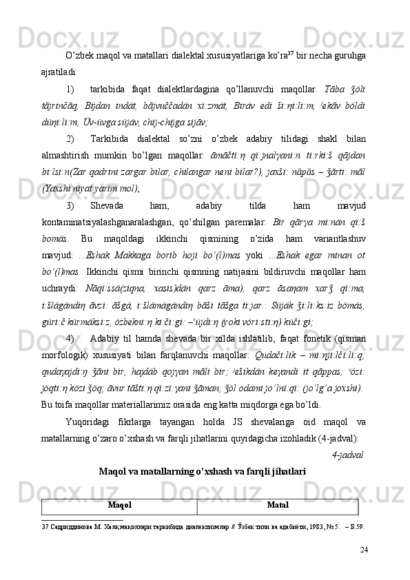 O’zbek maqol va matallari dialektal xususiyatlariga ko’ra 37
 bir necha guruhga
ajratiladi:  
1) tarkibida   faqat   dialektlardagina   qo’llanuvchi   maqollar.   Tāba   öliǯ
tājrinčāq,   Bijdan   indät,   bājvuččadän   x ї :zmät,   Biräv   edi   ši: η i:li:m,   j
ekāv   böldi
dü η i:li:m, Üv-üvga süjäv, chij-chijga sijāv; 
2) Tarkibida   dialektal   so’zni   o’zbek   adabiy   tilidagi   shakl   bilan
almashtirish   mumkin   bo’lgan   maqollar:   āmāčt ї : η   q ї :jnal γ ani:n   ti:rki:š   qājdan
bi:lsi:n(Zar qadrini zargar bilar, chilangar neni bilar?), jaxš ї : n ӓ p ӓ s –  ārti: māl	
ǯ
(Yaxshi niyat yarim mol) ; 
3) Shevada   ham,   adabiy   tilda   ham   mavjud
kontaminatsiyalashganaralashgan,   qo’shilgan   paremalar:   Bir   qār γ a   mi:nän   q ї :š
bomäs .   Bu   maqoldagi   ikkinchi   qismining   o’zida   ham   variantlashuv
mavjud:   ... Eshak   Makkaga   borib   hoji   bo’(l)mas   yoki   ... Eshak   egar   minan   ot
bo’(l)mas.   Ikkinchi   qismi   birinchi   qismning   natijasini   bildiruvchi   maqollar   ham
uchraydi:   Nāqï:ssä(ziqna,   xasis)dän   qarz   āma),   qarz   āsa η am   xar   qï:ma,
ǯ
i:šlägändi η   āvzi:   āšgä,   i:šlämägändi η   bāši   tāšga   ti:jar. :   Süjäk   i:li:ks:iz   bömäs,	
ǯ
güri:č kürmäksi:z, özbekni: η  ki:či:gi: – v
üjdi: η  (yoki vöri:sti: η ) küči:gi; 
4) Adabiy   til   hamda   shevada   bir   xilda   ishlatilib,   faqat   fonetik   (qisman
morfologik)   xususiyati   bilan   farqlanuvchi   maqollar:   Qudači:lik   –   mi: η ji:lčï:lï:q;
quda γ ajdi:ŋ   āni   bir,   hajdäb   qoj	
ǯ γ an   māli   bir;   j
ešikdän   ke γ andi   it   qāppas;   v
özi:
jöqti: η  közi  öq;
ǯ   āvur tāšti: η  q ї :z ї : γ ani  āman;	ǯ   öl odami jo’ln	ǯ ї :q ї : (jo’lg’a joxshi).  
Bu toifa maqollar materiallarimiz orasida eng katta miqdorga ega bo’ldi.  
Yuqoridagi   fikrlarga   tayangan   holda   JS   shevalariga   oid   maqol   va
matallarning o’zaro o’xshash va farqli jihatlarini quyidagicha izohladik (4-jadval): 
4-jadval
Maqol va matallarning o’xshash va farqli jihatlari 
 
Maqol  Matal  
37   Садриддинова   М .  Халқ   мақоллари   таркибида   диалектизмлар  //  Ўзбек   тили   ва   адабиёти , 1983, № 5.   –  Б .59.
24 