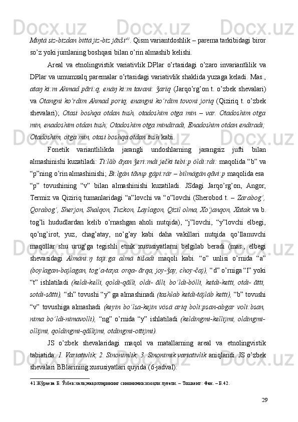 Miŋtä siz-bizdan bittä jiz-biz jāxši 41
. Qism variantdoshlik – parema tarkibidagi biror
so’z yoki jumlaning boshqasi bilan o’rin almashib kelishi.  
Areal   va   etnolingvistik   variativlik   DPlar   o’rtasidagi   o’zaro   invariantlilik   va
DPlar va umumxalq paremalar o’rtasidagi variativlik shaklida yuzaga keladi. Mas.,
ataŋ ki:m Ahmad pārï:q, enäŋ ki:m tavani:  arïq  ǯ (Jarqo’rg’on t. o’zbek shevalari)
va   Otangni ko’rdim Ahmad poriq, enangni  ko’rdim tovoni  joriq   (Qiziriq t. o’zbek
shevalari);   Otasi   boshqa   otdan   tush,   otadoshim   otga   min   –   var.   Otadoshim   otga
min, enadoshim otdan tush; Otadoshim otga mindiradi, Enadoshim otdan endiradi;
Otadoshim, otga min, otasi boshqa otdan tush  kabi.   
Fonetik   variantlilikda   jarangli   undoshlarning   jarangsiz   jufti   bilan
almashinishi kuzatiladi:   Ti:l ӓ b ā γ an  eri:mdi ječki tebi:p öldi:rdi:  	
ǯ maqolida “b” va
“p”ning o’rin almashinishi;  Bi:lgän tāvup gäpi:rär – bilmägän qāvi:p  maqolida esa 
“p”   tovushining   “v”   bilan   almashinishi   kuzatiladi.   JSdagi   Jarqo’rg’on,   Angor,
Termiz va Qiziriq tumanlaridagi “a”lovchi  va “o”lovchi  (Sherobod t. –   Zarabog’,
Qorabog’, Sherjon, Shalqon, Tuzkon, Laylagon, Qizil olma, Xo’janqon, Xatak  va b.
tog’li   hududlardan   kelib   o’rnashgan   aholi   nutqida),   “j”lovchi,   “y”lovchi   elbegi,
qo’ng’irot,   yuz,   chag’atay,   no’g’ay   kabi   daha   vakillari   nutqida   qo’llanuvchi
maqollar   shu   urug’ga   tegishli   etnik   xususiyatlarni   belgilab   beradi   (mas.,   elbegi
shevasidagi   Almäni:ŋ   taji:ga   almä   tüšadi   maqoli   kabi .   “o”   unlisi   o’rnida   “a”
(boylagan-bajlagan, tog’a-ta γ a. orqa- ārqa, joy- ay, choy-čaj),	
ǯ  “d” o’rniga “l” yoki
“t”   ishlatiladi   (keldi-kelli,   qoldi-qālli,   oldi-   ālli,   bo’ldi-bölli,   ketdi-ketti,   otdi-   ātti,
sotdi-sātti),  “sh” tovushi “y” ga almashinadi  (tashlab ketdi-täjläb ketti),  “b” tovushi
“v”   tovushiga   almashadi   (keyin   bo’lsa-kejin   vösä   ariq   boli:psan-abgar   voli:bsan,
nima   bo’ldi-nimavolli),   “ng”   o’rnida   “y”   ishlatiladi   (keldingmi-kellijmi,   oldingmi-
ollijmi, qoldingmi-qāllijmi, otdingmi-ottijmi). 
JS   o’zbek   shevalaridagi   maqol   va   matallarning   areal   va   etnolingvistik
tabiatida:  1. Variativlik; 2. Sinonimlik; 3. Sinonimik variativlik  aniqlandi. JS o’zbek
shevalari BBlarining xususiyatlari quyida (6-jadval):  
41   Жўраева   Б .  Ўзбек   халқ   мақолларининг   синонимик   изоҳли   луғати . –  Тошкент :  Фан . –  Б .42. 
29 