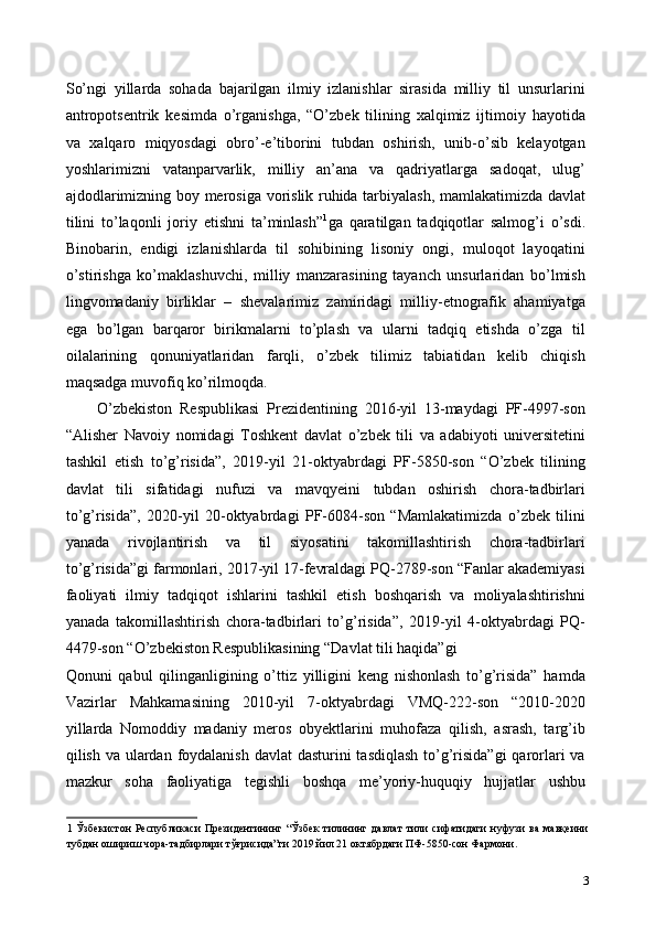 So’ngi   yillarda   sohada   bajarilgan   ilmiy   izlanishlar   sirasida   milliy   til   unsurlarini
antropotsentrik   kesimda   o’rganishga,   “O’zbek   tilining   xalqimiz   ijtimoiy   hayotida
va   xalqaro   miqyosdagi   obro’-e’tiborini   tubdan   oshirish,   unib-o’sib   kelayotgan
yoshlarimizni   vatanparvarlik,   milliy   an’ana   va   qadriyatlarga   sadoqat,   ulug’
ajdodlarimizning boy merosiga vorislik ruhida tarbiyalash, mamlakatimizda davlat
tilini   to’laqonli   joriy   etishni   ta’minlash” 1
ga   qaratilgan   tadqiqotlar   salmog’i   o’sdi.
Binobarin,   endigi   izlanishlarda   til   sohibining   lisoniy   ongi,   muloqot   layoqatini
o’stirishga   ko’maklashuvchi,   milliy   manzarasining   tayanch   unsurlaridan   bo’lmish
lingvomadaniy   birliklar   –   shevalarimiz   zamiridagi   milliy-etnografik   ahamiyatga
ega   bo’lgan   barqaror   birikmalarni   to’plash   va   ularni   tadqiq   etishda   o’zga   til
oilalarining   qonuniyatlaridan   farqli,   o’zbek   tilimiz   tabiatidan   kelib   chiqish
maqsadga muvofiq ko’rilmoqda.  
O’zbekiston   Respublikasi   Prezidentining   2016-yil   13-maydagi   PF-4997-son
“Alisher   Navoiy   nomidagi   Toshkent   davlat   o’zbek   tili   va   adabiyoti   universitetini
tashkil   etish   to’g’risida”,   2019-yil   21-oktyabrdagi   PF-5850-son   “O’zbek   tilining
davlat   tili   sifatidagi   nufuzi   va   mavqyeini   tubdan   oshirish   chora-tadbirlari
to’g’risida”,   2020-yil   20-oktyabrdagi   PF-6084-son   “Mamlakatimizda   o’zbek   tilini
yanada   rivojlantirish   va   til   siyosatini   takomillashtirish   chora-tadbirlari
to’g’risida”gi farmonlari, 2017-yil 17-fevraldagi PQ-2789-son “Fanlar akademiyasi
faoliyati   ilmiy   tadqiqot   ishlarini   tashkil   etish   boshqarish   va   moliyalashtirishni
yanada   takomillashtirish   chora-tadbirlari   to’g’risida”,   2019-yil   4-oktyabrdagi   PQ-
4479-son “O’zbekiston Respublikasining “Davlat tili haqida”gi 
Qonuni   qabul   qilinganligining   o’ttiz   yilligini   keng   nishonlash   to’g’risida”   hamda
Vazirlar   Mahkamasining   2010-yil   7-oktyabrdagi   VMQ-222-son   “2010-2020
yillarda   Nomoddiy   madaniy   meros   obyektlarini   muhofaza   qilish,   asrash,   targ’ib
qilish va ulardan foydalanish davlat  dasturini tasdiqlash  to’g’risida”gi  qarorlari va
mazkur   soha   faoliyatiga   tegishli   boshqa   me’yoriy-huquqiy   hujjatlar   ushbu
1   Ўзбекистон   Республикаси   Президентининг  “Ўзбек   тилининг  давлат   тили   сифатидаги   нуфузи   ва   мавқеини
тубдан ошириш чора-тадбирлари тўғрисида”ги 2019 йил 21 октябрдаги ПФ-5850-сон Фармони. 
3 