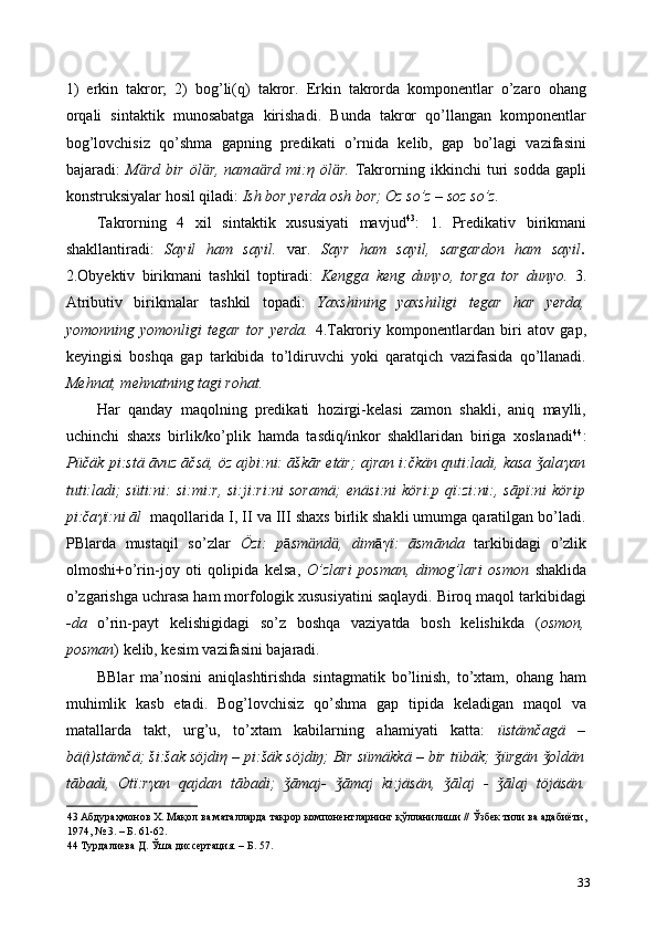 1)   erkin   takror;   2)   bog’li(q)   takror.   Erkin   takrorda   komponentlar   o’zaro   ohang
orqali   sintaktik   munosabatga   kirishadi.   Bunda   takror   qo’llangan   komponentlar
bog’lovchisiz   qo’shma   gapning   predikati   o’rnida   kelib,   gap   bo’lagi   vazifasini
bajaradi:   M ӓ rd   bir   öl ӓ r,   nama ӓ rd   mi: η   öl ӓ r.   Takrorning   ikkinchi   turi   sodda   gapli
konstruksiyalar hosil qiladi:  Ish bor yerda osh bor; Oz so’z – soz so’z.  
Takrorning   4   xil   sintaktik   xususiyati   mavjud 43
:   1.   Predikativ   birikmani
shakllantiradi:   Sayil   ham   sayil.   var.   Sayr   ham   sayil,   sargardon   ham   sayil .
2.Obyektiv   birikmani   tashkil   toptiradi:   Kengga   keng   dunyo,   torga   tor   dunyo.   3.
Atributiv   birikmalar   tashkil   topadi:   Yaxshining   yaxshiligi   tegar   har   yerda,
yomonning   yomonligi   tegar   tor   yerda.   4.Takroriy   komponentlardan   biri   atov   gap,
keyingisi   boshqa   gap   tarkibida   to’ldiruvchi   yoki   qaratqich   vazifasida   qo’llanadi.
Mehnat, mehnatning tagi rohat.  
Har   qanday   maqolning   predikati   hozirgi-kelasi   zamon   shakli,   aniq   maylli,
uchinchi   shaxs   birlik/ko’plik   hamda   tasdiq/inkor   shakllaridan   biriga   xoslanadi 44
:
Püčäk pi:stä āvuz āčsä, öz ajbi:ni: āškār etär; ajran i:čkän quti:ladi, kasa  alaǯ γ an
tuti:ladi; süti:ni:  si:mi:r, si:ji:ri:ni soramä;   enäsi:ni köri:p qï:zi:ni:, sāpï:ni  körip
pi:ča γї :ni āl     maqollarida I, II va III shaxs birlik shakli umumga qaratilgan bo’ladi.
PBlarda   mustaqil   so’zlar   Özi:   p ā sm ӓ nd ӓ ,   dim ā γ ї :   āsmānda   tarkibidagi   o’zlik
olmoshi+o’rin-joy   oti   qolipida   kelsa,   O’zlari   posman,   dimog’lari   osmon   shaklida
o’zgarishga uchrasa ham morfologik xususiyatini saqlaydi. Biroq maqol tarkibidagi
- da   o’rin-payt   kelishigidagi   so’z   boshqa   vaziyatda   bosh   kelishikda   ( osmon,
posman ) kelib, kesim vazifasini bajaradi.  
BBlar   ma’nosini   aniqlashtirishda   sintagmatik   bo’linish,   to’xtam,   ohang   ham
muhimlik   kasb   etadi.   Bog’lovchisiz   qo’shma   gap   tipida   keladigan   maqol   va
matallarda   takt,   urg’u,   to’xtam   kabilarning   ahamiyati   katta:   üstämčagä   –
bä(i)stämčä; ši:šak söjdi η  – pi:šäk söjdiŋ; Bir sümäkkä – bir tübäk;  ürgän  oldän	
ǯ ǯ
tābadi,   Otï:r γ an   qajdan   tābadi;   āmaj-   āmaj   ki:jäsän,   ālaj   -   ālaj   töjäsän.	
ǯ ǯ ǯ ǯ
43   Абдураҳмонов   Х .  Мақол   ва   маталларда   такрор   компонентларнинг   қўлланилиши  //  Ўзбек   тили   ва   адабиёти , 
1974, № 3. –  Б . 61-62.  
44  Турдалиева Д. Ўша диссертация. – Б. 57. 
33 