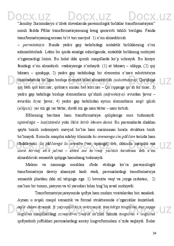 “Janubiy Surxondaryo o’zbek shevalarida paremiologik birliklar transformatsiyasi”
nomli   faslda   PBlar   transformatsiyasining   keng   qamrovli   tahlili   berilgan.   Fanda
transformatsiyaning asosan to’rt turi mavjud: 1) o’rin almashtirish 
–   permutatsiya .   Bunda   yadro   gap   tarkibidagi   sintaktik   birliklarning   o’rni
ashmashtiriladi. Lekin bu qoida amalga oshirilganda, sintaktik birlikning mohiyati
o’zgarmasligi   lozim.   Bu   holat   ikki   qismli   maqollarda   ko’p   uchraydi.   Bu   kimyo
fanidagi   o’rin   almashish     reaksiyasiga   o’xshaydi.   (1)   at   bāxsa η   –   ulāqqa,   (2)   qoj
bāxsa η   –   qonāqqa;   2)   yadro   gap   tarkibidagi   bir   elementni   o’zaro   substitutsiya
munosabatida bo’lgan boshqa element bilan almashtirish   (substitutsiya) : Qorqāqqa
qoj bāši qoš köri:när, qošma γ i minän beš köri:när – Qo’rqqanga qo’sh ko’rinar;   3)
yadro   gap   tarkibiga   boshqa   elementlarni   qo’shish   (adyunksiya) :   avurdan   avur   –ǯ
avurd ӓ n   či γ ar   avur;   4)   yadro   gap   tarkibidan   ayrim   elementlarni   soqit   qilish	
ǯ
( ellipsis ):  γ ar özi:gä  γ ar tārtar, duvāl özi:ga näm tārtar – nam tortish.   
BBlarning   barchasi   ham   transformatsiya   qoliplariga   mos   tushmaydi:
üştämčägä   –   ba(i)stämčä   yoki   č ā lni   körib   b ā vam   demä.   Bu   paremalarda   shaklan
qayta   tuzish   imkoniyati   mavjud   bo’lsa   ham   mazmunan   hosila   struktura   tuzib
bo’lmaydi. Birinchi maqolni adabiy tilimizda š u ammamga shu pāččam  tarzida ham
ifodalaymiz.   šu   p ā ččamgä   šu   amm ӓ m   (var.   äpämgä)   deb,   ikkinchi   maqolni   esa
süvni   körmäj   eti:k   ječmä   –   etikni   suv   ko’rmay   yechish   kerakmas   deb   o’rin
almashtirish semantik qolipga hamohang tushmaydi. 
Makon   va   zamonga   moslikni   ifoda   etishiga   ko’ra   paremiologik
transformatsiya   davriy   ahamiyat   kasb   etadi,   paremalardagi   transformatsiya
semantik   jihatdan   ikki   xil   talqinga   ega:   1)   bevosita   vaqt   va   joyga   nisbatan,     2)
ma’lum bir tuzum, jarayon va til yaruslari bilan bog’liq areal mohiyatli.  
Transformatsiya jarayonida qofiya ham muhim vositalardan biri sanaladi. 
Aynan   u   orqali   maqol   semantik   va   formal   strukturasida   o’zgarishlar   kuzatiladi.
aqlli: ādam āzmajdi, 	
ǯ ї : γ a(yoqa)li ki:ji:m tözmajdi; tüsi bārga tüngülmä, tüsi joqqa
üngülmä   maqollaridagi   ozmaydi + to’zmaydi   so’zlari   hamda   tungulma   +   ungulma
qofiyadosh juftliklari  paremalardagi  asosiy  lingvoformulani  o’zida saqlaydi.  Bular
34 