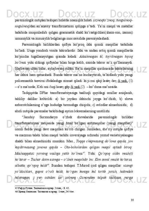 paremiologik nutqdan tashqari holatda noaniqlik holati  (ozmoqto’zmoq; tungulmoq-
ungulmoq) dan   an’anaviy   transformatsion   qolipga   o’tadi.   Ya’ni   maqol   va   matallar
tarkibida   muqimlashib   qolgan   grammatik   shakl   ko’rsatgichlari(shaxs-son,   zamon)
umumiylik va xususiylik belgilariga mos ravishda paremiyalashadi.  
Paremiologik   birliklardan   qofiya   ko’proq   ikki   qismli   maqollar   tarkibida
bo’ladi.   Unga   yondosh   vosita   takrorlardir.   Ikki   va   undan   ortiq   qismli   maqollarda
ko’pincha   tugallanayotgan   qismda   keladi:   Adashmagan   til,   toyrilmagan   tuyoq
bo’lmas   yoki  oldingi  qofiyalar  bilan birga kelib, oxirida takror  so’z qo’llanmaydi.
Ijlajbersäŋ ultān bolär, siylajbersäŋ sultān. Ba’zi maqollar qurilmasida takrorlarning
har ikkisi ham qatnashadi. Bunda takror ma’no kuchaytirish, ta’kidlash yoki yangi
polisemantik tasvirni ifodalashga xizmat qiladi: ki:ji:zni qāq ї :lasä η   ča η   č   ї   :   γ   adi,      (1)
– o’z ma’noda;   Keli:nni čuq ї :lasa η  gāp  č   ї   :   γ   adi     (2)  – ko’chma ma’nosida.          
Tadqiqotda   DPlar   transformatsiyasiga   taalluqli   quyidagi   omillar   aniqlanib,
tahliliy   dalillar   keltirildi:   a)   bir   joydan   ikkinchi   joyga   ko’chish;   b)   sheva
axborotchilarning o’zga hududga turmushga chiqishi;  c) avlodlar almashinishi;    d)
aholi nutqida paremalar tarkibidagi ayrim leksemalarning unutilishi.  
“Janubiy   Surxondaryo   o’zbek   shevalarida   paremiologik   birliklar
transformatsiyasi   natijasida   yangi   hosil   bo’lgan   antimaqollar   (yangi   maqollar)”
nomli faslda yangi davr maqollari ko’rib chilgan. Jumladan, she’riy nutqda qofiya
va mazmun talabi bilan maqol tarkibi inversiyaga uchrashi yoxud variatsiyalangan
shakli   bilan   almashinishi   mumkin.   Mas.,   Toqqa   chiqmasang   do’lona   qayda,   jon
kuydirmasang   jonona   qayda   –   Ota-bobolardan   qolgan   maqol   aytadi   biroq:
Mashaqqatsiz   yorning   vasliga   yetib   bo’lmas 45
.   Yoki:   Qo’rqoq   oldin   mush(t)
ko’tarar   –   Tushar doim esimga – o’zbek maqolidir bu: Kim avval musht ko’tarsa,
albatta,   qo’rqoq   keldi 46
.   Bundan   tashqari   T.Murod   ijod   qilgan   maqollar:   uzangi
yo’ldoshlari ,   gapni   o’roli   keldi,   ko’rgan   kuniga   kul   tortib   jurish,   halimdek
hilviragan,   j   yer   ostidan   ser   solmoq,   Osmondan   telpak   tashlasa,   yerga
45  Ғафур Ғулом. Танланган асарлар. 2-том, - Б. 42. 
46  Ҳамид Олимжон. Тагланган асарлар. 1-том, 245-бет.  
35 