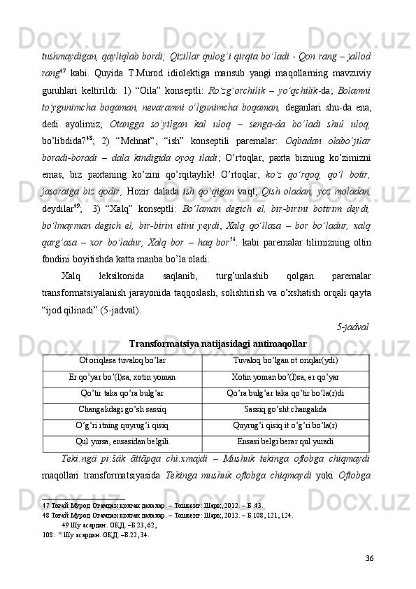 tushmaydigan, qayliqlab bordi;   Qizillar qulog’i qirqta bo’ladi  -   Qon rang – jallod
rang 47
  kabi.   Quyida   T.Murod   idiolektiga   mansub   yangi   maqollarning   mavzuviy
guruhlari   keltirildi:   1)   “Oila”   konseptli:   Ro’zg’orchilik   –   yo’qchilik -da;   Bolamni
to’ygunimcha   boqaman,   nevaramni   o’lgunimcha   boqaman,   deganlari   shu-da   ena,
dedi   ayolimiz;   Otangga   so’yilgan   kal   uloq   –   senga-da   bo’ladi   shul   uloq,
bo’libdida? 48
;   2)   “Mehnat”,   “ish”   konseptili   paremalar:   Oqbadan   olabo’jilar
boradi-boradi   –   dala   kindigida   oyoq   iladi ;   O’rtoqlar,   paxta   bizning   ko’zimizni
emas,   biz   paxtaning   ko’zini   qo’rqitaylik!   O’rtoqlar,   ko’z   qo’rqoq,   qo’l   botir,
jasoratga   biz   qodir;   Hozir   dalada   ish   qo’qigan   vaqt;   Qish   oladan,   yoz   moladan,
deydilar 49
;     3)   “Xalq”   konseptli:   Bo’laman   degich   el,   bir-birini   botirim   deydi,
bo’lmayman   degich   el,   bir-birin   etini   yeydi ,   Xalq   qo’llasa   –   bor   bo’ladur,   xalq
qarg’asa   –   xor   bo’ladur,   Xalq   bor   –   haq   bor 56
.   kabi   paremalar   tilimizning   oltin
fondini boyitishda katta manba bo’la oladi.  
Xalq   leksikonida   saqlanib,   turg’unlashib   qolgan   paremalar
transformatsiyalanish  jarayonida taqqoslash,  solishtirish va o’xshatish  orqali  qayta
“ijod qilinadi” (5-jadval).  
5-jadval
Transformatsiya natijasidagi antimaqollar   
Ot oriqlasa tuvaloq bo’lar  Tuvaloq bo’lgan ot oriqlar(ydi) 
Er qo’yar bo’(l)sa, xotin yoman  Xotin yoman bo’(l)sa, er qo’yar 
Qo’tir taka qo’ra bulg’ar  Qo’ra bulg’ar taka qo’tir bo’la(r)di 
Changakdagi go’sh sassiq  Sassiq go’sht changakda 
O’g’ri itning quyrug’i qisiq  Quyrug’i qisiq it o’g’ri bo’la(r) 
Qul yursa, ensasidan belgili  Ensasi belgi berar qul yuradi 
Teki:ngä   pi:šäk   āttāpqa   chï:xmajdi   –   Mushuk   tekinga   oftobga   chiqmaydi
maqollari   transformatsiyasida   Tekinga   mushuk   oftobga   chiqmaydi   yoki   Oftobga
47  Тоғай Мурод Отамдан қолган далалар. – Тошкент: Шарқ, 2012. – Б .43. 
48  Тоғай Мурод Отамдан қолган далалар. – Тошкент: Шарқ, 2012. – Б.108, 121, 124. 
49  Шу асардан. ОҚД. –Б.23, 62, 
108.   56
 Шу асардан. ОҚД. –Б.22, 34. 
36 