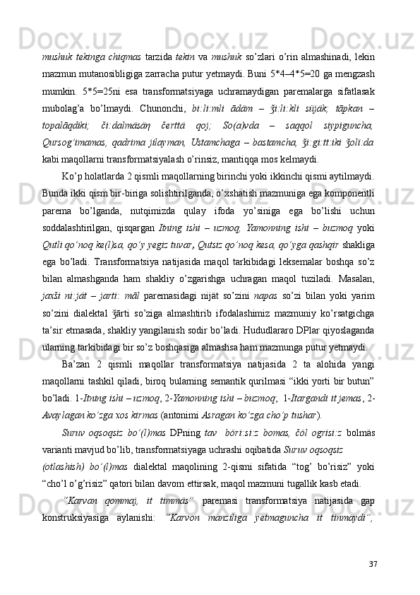 mushuk   tekinga   chiqmas   tarzida   tekin   va   mushuk   so’zlari   o’rin   almashinadi,   lekin
mazmun mutanosibligiga zarracha putur yetmaydi. Buni 5*4–4*5=20 ga mengzash
mumkin.   5*5=25ni   esa   transformatsiyaga   uchramaydigan   paremalarga   sifatlasak
mubolag’a   bo’lmaydi.   Chunonchi,   bi:li:mli   ādäm   –   i:li:kli   süjäk;   tāpkan   –ǯ
topalāqdiki;   či:dalmäsä η   čerttä   qoj;   So(a)vda   –   saqqol   siypiguncha,
Qursog’imamas,   qadrima   jilayman,   Ustamchaga   –   bastamcha,   i:gi:tt:iki   olï:da	
ǯ ǯ
kabi   maqollarni transformatsiyalash o’rinsiz, mantiqqa mos kelmaydi.  
Ko’p holatlarda 2 qismli maqollarning birinchi yoki ikkinchi qismi aytilmaydi.
Bunda ikki qism bir-biriga solishtirilganda, o’xshatish mazmuniga ega komponentli
parema   bo’lganda,   nutqimizda   qulay   ifoda   yo’siniga   ega   bo’lishi   uchun
soddalashtirilgan,   qisqargan   Itning   ishi   –   uzmoq,   Yamonning   ishi   –   buzmoq   yoki
Qutli qo’noq ke(l)sa, qo’y yegiz tuvar ,  Qutsiz qo’noq kesa, qo’yga qashqir  shakliga
ega   bo’ladi.   Transformatsiya   natijasida   maqol   tarkibidagi   leksemalar   boshqa   so’z
bilan   almashganda   ham   shakliy   o’zgarishga   uchragan   maqol   tuziladi.   Masalan,
jaxši   ni:jät   –   jarti:   māl   paremasidagi   nijät   so’zini   napas   so’zi   bilan   yoki   yarim
so’zini   dialektal   ārti   so’ziga   almashtirib   ifodalashimiz   mazmuniy   ko’rsatgichga	
ǯ
ta’sir etmasada, shakliy yangilanish sodir bo’ladi. Hududlararo DPlar qiyoslaganda
ularning tarkibidagi bir so’z boshqasiga almashsa ham mazmunga putur yetmaydi.  
Ba’zan   2   qismli   maqollar   transformatsiya   natijasida   2   ta   alohida   yangi
maqollarni tashkil qiladi, biroq bularning semantik qurilmasi “ikki yorti bir butun”
bo’ladi. 1- Itning ishi – uzmoq , 2- Yamonning ishi – buzmoq ;  1- Itargandi it jemas , 2-
Avaylagan ko’zga xos kirmas  (antonimi  Asragan ko’zga cho’p tushar ).  
Suruv   oqsoqsiz   bo’(l)mas   DPning   tav     böri:si:z   bomas,   čöl   ogrisi:z   bolmäs
varianti mavjud bo’lib, transformatsiyaga uchrashi oqibatida  Suruv oqsoqsiz 
(otlashish)   bo’(l)mas   dialektal   maqolining   2-qismi   sifatida   “tog’   bo’risiz”   yoki
“cho’l o’g’risiz” qatori bilan davom ettirsak, maqol mazmuni tugallik kasb etadi.  
“Karvan   qommaj,   it   timmäs”   paremasi   transformatsiya   natijasida   gap
konstruksiyasiga   aylanishi:   “Karvon   manziliga   yetmaguncha   it   tinmaydi”,
37 