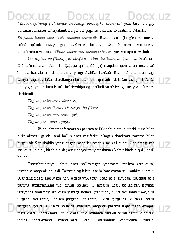 “Karvon   qo’nmay   (to’xtamay,   manziliga   bormay)   it   tinmaydi”   yoki   biror   bir   gap
qurilmasi transformatsiyalanib maqol qolipiga tushishi ham kuzatiladi. Masalan, 
Ko’ylakni   tikkan   emas,   balki   bichkan   chevardir.   Buni   biz   o’z   (to’g’ri)   ma’nosida
qabul   qilsak   oddiy   gap   tuzilmasi   bo’ladi.   Uni   ko’chma   ma’nosida
transformatsiyalasak  “Tikkan chevarmas, pichkan chevar”  paremasiga o’giriladi.  
Yer   tog’siz   bo’(l)mas,   yel   dov(araz,   gina,   tortishuv)siz   (Saidova   Ma’mura
Xolmo’minovna   –   Ang.   t.   “Qa(o)ra   qir”   qishlog’i)   maqolini   quyida   bir   necha   xil
holatda   transformalash   natijasida   yangi   shakllar   tuziladi.   Bular,   albatta,   matndagi
vaziyat taqozosi bilan shakllangan tartibda hosil qilinadi. Matndan tashqari holatda
oddiy gap yoki hikmatli so’z ko’rinishiga ega bo’ladi va o’zining asosiy vazifasidan
chekinadi.  
Tog’siz yer bo’lmas, dovsiz el;  
Tog’siz yer bo’(l)mas, Dovsiz yel bo’(l)mas;  
Tog’siz yer bo’mas, dovsiz yel;  
Tog’siz yer – dovsiz ye(e)l 
Xuddi shu transformatsion paremalar ikkinchi qismi birinchi qism bilan 
o’rin   almashilganda   jami   bo’lib   asos   vazifasini   o’tagan   dominant   parema   bilan
birgalikda 9 ta shakliy yangilangan maqollar qatorini tashkil qiladi. Gaplardagi tub
struktura (o’qidi, kitob o’qida) asosida yadroviy struktura (Bobur kitob o’qidi) hosil
bo’ladi.  
Transformatsiya   uchun   asos   bo’layotgan   yadroviy   qurilma   (struktura)
invariant maqomli bo’ladi. Paremiologik birliklarda ham aynan shu muhim jihatdir.
Ular tarkibidagi asosiy ma’noni o’zida yuklagan, bosh so’z, ayniqsa, dialektal so’z
parema   tuzilmasining   tub   birligi   bo’ladi.   U   asosida   hosil   bo’ladigan   keyingi
jarayonda   yadroviy   struktura   yuzaga   keladi:   (tanimoq,   el   va   yer   taniydi)=(yelda
jurgandi   yel   tonir,   Cho’lda   jurgandi   jer   tonir).   [jeldä   ürgändä   jel   tānïr,   čöldäǯ
ürgändi   er   tānïr]   Ba’zi   hollarda   invariant   maqomli   parema   faqat   maqol-maqol,	
ǯ ǯ
matal-matal, ibora-ibora uchun emas ichki aylanma harakat  orqali paremik doirasi
ichida   ibora-maqol,   maqol-matal   kabi   invariantlar   kontekstual   paralel
38 